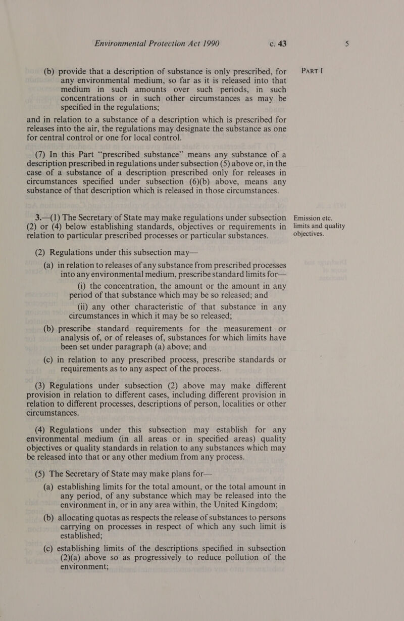 (b) provide that a description of substance is only prescribed, for PARTI any environmental medium, so far as it is released into that medium in such amounts over such periods, in such concentrations or in such other circumstances as may be specified in the regulations; and in relation to a substance of a description which is prescribed for releases into the air, the regulations may designate the substance as one for central control or one for local control. (7) In this Part “prescribed substance’”’ means any substance of a description prescribed in regulations under subsection (5) above or, in the case of a substance of a description prescribed only for releases in circumstances specified under subsection (6)(b) above, means any substance of that description which is released in those circumstances. 3.—(1) The Secretary of State may make regulations under subsection Emission etc. (2) or (4) below establishing standards, objectives or requirements in _ limits and quality relation to particular prescribed processes or particular substances. objectives. (2) Regulations under this subsection may— (a) in relation to releases of any substance from prescribed processes into any environmental medium, prescribe standard limits for— (i) the concentration, the amount or the amount in any period of that substance which may be so released; and (ii) any other characteristic of that substance in any circumstances in which it may be so released; (b) prescribe standard requirements for the measurement or analysis of, or of releases of, substances for which limits have been set under paragraph (a) above; and (c) in relation to any prescribed process, prescribe standards or requirements as to any aspect of the process. (3) Regulations under subsection (2) above may make different provision in relation to different cases, including different provision in relation to different processes, descriptions of person, localities or other circumstances. (4) Regulations under this subsection may establish for any environmental medium (in all areas or in specified areas) quality objectives or quality standards in relation to any substances which may be released into that or any other medium from any process. (5) The Secretary of State may make plans for— (a) establishing limits for the total amount, or the total amount in any period, of any substance which may be released into the environment in, or in any area within, the United Kingdom; (b) allocating quotas as respects the release of substances to persons carrying on processes in respect of which any such limit is established; (c) establishing limits of the descriptions specified in subsection (2)(a) above so as progressively to reduce pollution of the environment;