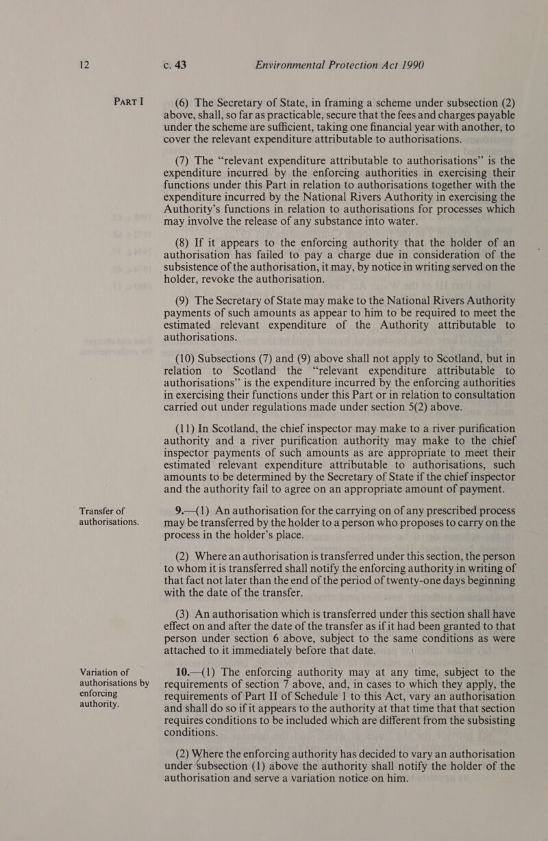 PartT I Transfer of authorisations. Variation of authorisations by enforcing authority. (6) The Secretary of State, in framing a scheme under subsection (2) above, shall, so far as practicable, secure that the fees and charges payable under the scheme are sufficient, taking one financial year with another, to cover the relevant expenditure attributable to authorisations. (7) The “relevant expenditure attributable to authorisations” is the expenditure incurred by the enforcing authorities in exercising their functions under this Part in relation to authorisations together with the expenditure incurred by the National Rivers Authority in exercising the Authority’s functions in relation to authorisations for processes which may involve the release of any substance into water. (8) If it appears to the enforcing authority that the holder of an authorisation has failed to pay a charge due in consideration of the subsistence of the authorisation, it may, by notice in writing served on the holder, revoke the authorisation. (9) The Secretary of State may make to the National Rivers Authority payments of such amounts as appear to him to be required to meet the estimated relevant expenditure of the Authority attributable to authorisations. (10) Subsections (7) and (9) above shall not apply to Scotland, but in relation to Scotland the “relevant expenditure attributable to authorisations” is the expenditure incurred by the enforcing authorities in exercising their functions under this Part or in relation to consultation carried out under regulations made under section 5(2) above. (11) In Scotland, the chief inspector may make to a river purification authority and a river purification authority may make to the chief inspector payments of such amounts as are appropriate to meet their estimated relevant expenditure attributable to authorisations, such amounts to be determined by the Secretary of State if the chief inspector and the authority fail to agree on an appropriate amount of payment. 9.—(1) An authorisation for the carrying on of any prescribed process may be transferred by the holder to a person who proposes to carry on the process in the hoider’s place. (2) Where an authorisation is transferred under this section, the person to whom it is transferred shall notify the enforcing authority in writing of that fact not later than the end of the period of twenty-one days beginning with the date of the transfer. (3) An authorisation which is transferred under this section shall have effect on and after the date of the transfer as if it had been granted to that person under section 6 above, subject to the same conditions as were attached to it immediately before that date. 10.—(1) The enforcing authority may at any time, subject to the requirements of section 7 above, and, in cases to which they apply, the requirements of Part II of Schedule 1 to this Act, vary an authorisation and shall do so if it appears to the authority at that time that that section requires conditions to be included which are different from the subsisting conditions. (2) Where the enforcing authority has decided to vary an authorisation under Subsection (1) above the authority shall notify the holder of the authorisation and serve a variation notice on him.