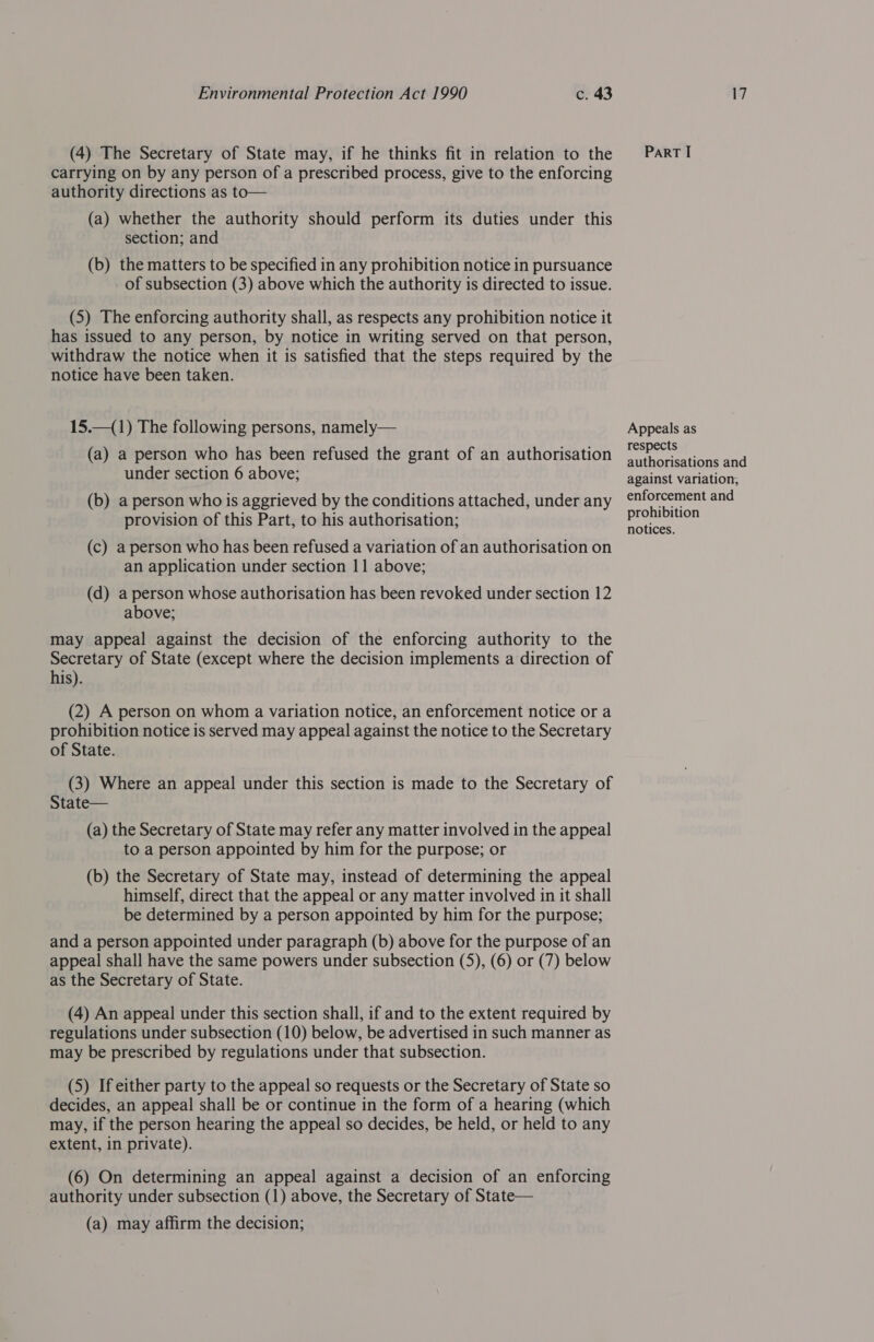 (4) The Secretary of State may, if he thinks fit in relation to the carrying on by any person of a prescribed process, give to the enforcing authority directions as to— (a) whether the authority should perform its duties under this section; and (b) the matters to be specified in any prohibition notice in pursuance of subsection (3) above which the authority is directed to issue. (5) The enforcing authority shall, as respects any prohibition notice it has issued to any person, by notice in writing served on that person, withdraw the notice when it is satisfied that the steps required by the notice have been taken. 15.—(1) The following persons, namely— (a) a person who has been refused the grant of an authorisation under section 6 above; (b) a person who is aggrieved by the conditions attached, under any provision of this Part, to his authorisation; (c) a person who has been refused a variation of an authorisation on an application under section 11 above; (d) a person whose authorisation has been revoked under section 12 above; may appeal against the decision of the enforcing authority to the Secretary of State (except where the decision implements a direction of his). (2) A person on whom a variation notice, an enforcement notice or a prohibition notice is served may appeal against the notice to the Secretary of State. (3) Where an appeal under this section is made to the Secretary of State— (a) the Secretary of State may refer any matter involved in the appeal to a person appointed by him for the purpose; or (b) the Secretary of State may, instead of determining the appeal himself, direct that the appeal or any matter involved in it shall be determined by a person appointed by him for the purpose; and a person appointed under paragraph (b) above for the purpose of an appeal shall have the same powers under subsection (5), (6) or (7) below as the Secretary of State. (4) An appeal under this section shall, if and to the extent required by regulations under subsection (10) below, be advertised in such manner as may be prescribed by regulations under that subsection. (5) If either party to the appeal so requests or the Secretary of State so decides, an appeal shall be or continue in the form of a hearing (which may, if the person hearing the appeal so decides, be held, or held to any extent, in private). (6) On determining an appeal against a decision of an enforcing authority under subsection (1) above, the Secretary of State— (a) may affirm the decision; PaRT I Appeals as respects authorisations and against variation, enforcement and prohibition notices.