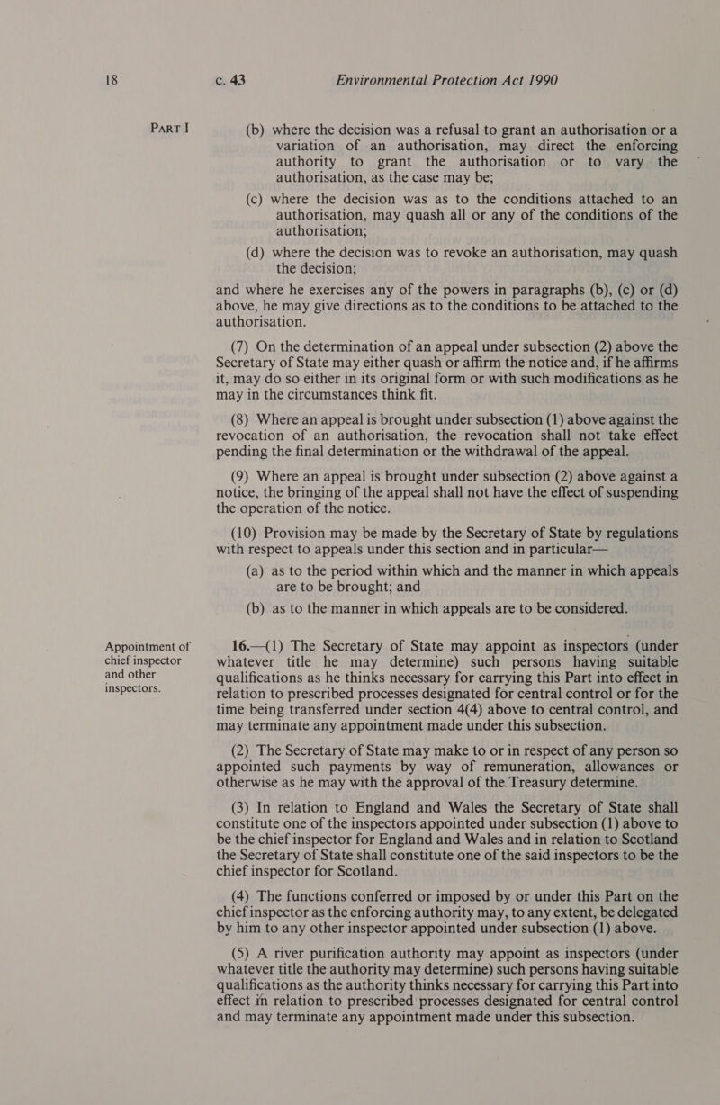 Appointment of chief inspector and other inspectors. c. 43 Environmental Protection Act 1990 (b) where the decision was a refusal to grant an authorisation or a variation of an authorisation, may direct the enforcing authority to grant the authorisation or to vary the authorisation, as the case may be; (c) where the decision was as to the conditions attached to an authorisation, may quash all or any of the conditions of the authorisation; (d) where the decision was to revoke an authorisation, may quash the decision; and where he exercises any of the powers in paragraphs (b), (c) or (d) above, he may give directions as to the conditions to be attached to the authorisation. (7) On the determination of an appeal under subsection (2) above the Secretary of State may either quash or affirm the notice and, if he affirms it, may do so either in its original form or with such modifications as he may in the circumstances think fit. (8) Where an appeal is brought under subsection (1) above against the revocation of an authorisation, the revocation shall not take effect pending the final determination or the withdrawal of the appeal. (9) Where an appeal is brought under subsection (2) above against a notice, the bringing of the appeal shall not have the effect of suspending the operation of the notice. (10) Provision may be made by the Secretary of State by regulations with respect to appeals under this section and in particular— (a) as to the period within which and the manner in which appeals are to be brought; and (b) as to the manner in which appeals are to be considered. 16.—(1) The Secretary of State may appoint as inspectors (under whatever title he may determine) such persons having suitable qualifications as he thinks necessary for carrying this Part into effect in relation to prescribed processes designated for central control or for the time being transferred under section 4(4) above to central control, and may terminate any appointment made under this subsection. (2) The Secretary of State may make to or in respect of any person so appointed such payments by way of remuneration, allowances or otherwise as he may with the approval of the. Treasury determine. (3) In relation to England and Wales the Secretary of State shall constitute one of the inspectors appointed under subsection (1) above to be the chief inspector for England and Wales and in relation to Scotland the Secretary of State shall constitute one of the said inspectors to be the chief inspector for Scotland. (4) The functions conferred or imposed by or under this Part on the chief inspector as the enforcing authority may, to any extent, be delegated by him to any other inspector appointed under subsection (1) above. (5) A river purification authority may appoint as inspectors (under whatever title the authority may determine) such persons having suitable qualifications as the authority thinks necessary for carrying this Part into effect in relation to prescribed processes designated for central control and may terminate any appointment made under this subsection.