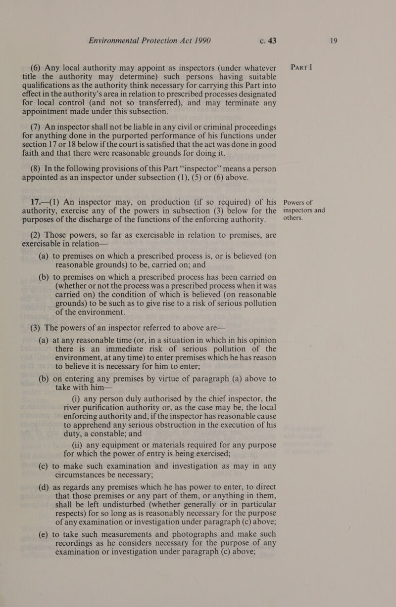 (6) Any local authority may appoint as inspectors (under whatever = Part! title the authority may determine) such persons having suitable qualifications as the authority think necessary for carrying this Part into effect in the authority’s area in relation to prescribed processes designated for local control (and not so transferred), and may terminate any appointment made under this subsection. (7) An inspector shall not be liable in any civil or criminal proceedings for anything done in the purported performance of his functions under section 17 or 18 below if the court is satisfied that the act was done in good faith and that there were reasonable grounds for doing it. (8) In the following provisions of this Part “inspector” means a person appointed as an inspector under subsection (1), (5) or (6) above. 17.—(1) An inspector may, on production (if so required) of his Powers of authority, exercise any of the powers in subsection (3) below for the inspectors and purposes of the discharge of the functions of the enforcing authority. others. (2) Those powers, so far as exercisable in relation to premises, are exercisable in relation— (a) to premises on which a prescribed process is, or is believed (on reasonable grounds) to be, carried on; and (b) to premises on which a prescribed process has been carried on (whether or not the process was a prescribed process when it was carried on) the condition of which is believed (on reasonable grounds) to be such as to give rise to a risk of serious pollution of the environment. (3) The powers of an inspector referred to above are— (a) at any reasonable time (or, in a situation in which in his opinion there is an immediate risk of serious pollution of the environment, at any time) to enter premises which he has reason to believe it is necessary for him to enter; (b) on entering any premises by virtue of paragraph (a) above to take with him— (i) any person duly authorised by the chief inspector, the river purification authority or, as the case may be, the local enforcing authority and, if the inspector has reasonable cause to apprehend any serious obstruction in the execution of his duty, a constable; and (ii) any equipment or materials required for any purpose for which the power of entry is being exercised; (c) to make such examination and investigation as may in any circumstances be necessary; (d) as regards any premises which he has power to enter, to direct that those premises or any part of them, or anything in them, shall be left undisturbed (whether generally or in particular respects) for so long as is reasonably necessary for the purpose of any examination or investigation under paragraph (c) above; (e) to take such measurements and photographs and make such recordings as he considers necessary for the purpose of any examination or investigation under paragraph (c) above;