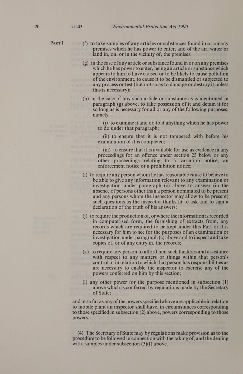 Part I (f) to take samples of any articles or substances found in or on any premises which he has power to enter, and of the air, water or land in, on, or in the vicinity of, the premises; (g) in the case of any article or substance found in or on any premises which he has power to enter, being an article or substance which appears to him to have caused or to be likely to cause pollution of the environment, to cause it to be dismantled or subjected to any process or test (but not so as to damage or destroy it unless this is necessary); (h) in the case of any such article or substance as is mentioned in paragraph (g) above, to take possession of it and detain it for so long as is necessary for all or any of the following purposes, namely— (i) to examine it and do to it anything which he has power to do under that paragraph; (ii) to ensure that it is not tampered with before his examination of it is completed; (iii) to ensure that it is available for use as evidence in any proceedings for an offence under section 23 below or any other proceedings relating to a variation notice, an enforcement notice or a prohibition notice; (i) to require any person whom he has reasonable cause to believe to be able to give any information relevant to any examination or investigation under paragraph (c) above to answer (in the absence of persons other than a person nominated to be present and any persons whom the inspector may allow to be present) such questions as the inspector thinks fit to ask and to sign a declaration of the truth of his answers; (j) to require the production of, or where the information is recorded in computerised form, the furnishing of extracts from, any records which are required to be kept under this Part or it is necessary for him to see for the purposes of an examination or investigation under paragraph (c) above and to inspect and take copies of, or of any entry in, the records; (k) to require any person to afford him such facilities and assistance with respect to any matters or things within that person’s control or in relation to which that person has responsibilities as are necessary to enable the inspector to exercise any of the powers conferred on him by this section; (1) any other power for the purpose mentioned in subsection (1) above which is conferred by regulations made by the Secretary of State; and in so far as any of the powers specified above are applicable in relation to mobile plant an inspector shall have, in circumstances corresponding to those specified in subsection (2) above, powers corresponding to those powers. (4) The Secretary of State may by regulations make provision as to the procedure to be followed in connection with the taking of, and the dealing with, samples under subsection (3)(f) above.