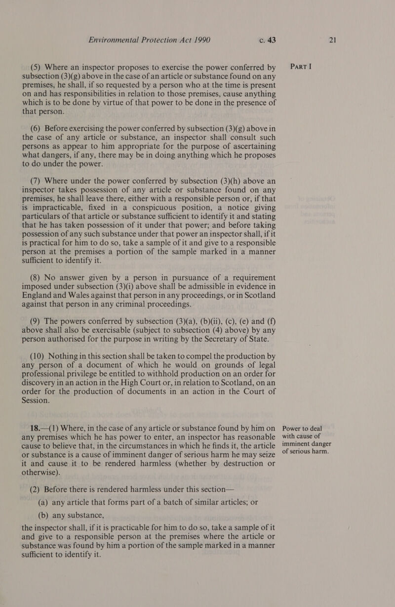 (5) Where an inspector proposes to exercise the power conferred by subsection (3)(g) above in the case of an article or substance found on any premises, he shall, if so requested by a person who at the time is present on and has responsibilities in relation to those premises, cause anything which is to be done by virtue of that power to be done in the presence of that person. (6) Before exercising the power conferred by subsection (3)(g) above in the case of any article or substance, an inspector shall consult such persons as appear to him appropriate for the purpose of ascertaining what dangers, if any, there may be in doing anything which he proposes to do under the power. (7) Where under the power conferred by subsection (3)(h) above an inspector takes possession of any article or substance found on any premises, he shall leave there, either with a responsible person or, if that is impracticable, fixed in a conspicuous position, a notice giving particulars of that article or substance sufficient to identify it and stating that he has taken possession of it under that power; and before taking possession of any such substance under that power an inspector shall, if it is practical for him to do so, take a sample of it and give to a responsible person at the premises a portion of the sample marked in a manner sufficient to identify it. (8) No answer given by a person in pursuance of a requirement imposed under subsection (3)(1) above shall be admissible in evidence in England and Wales against that person in any proceedings, or in Scotland against that person in any criminal proceedings. (9) The powers conferred by subsection (3)(a), (b)(ii), (c), (e) and (f) above shall also be exercisable (subject to subsection (4) above) by any person authorised for the purpose in writing by the Secretary of State. (10) Nothing in this section shall be taken to compel the production by any person of a document of which he would on grounds of legal professional privilege be entitled to withhold production on an order for discovery in an action in the High Court or, in relation to Scotland, on an order for the production of documents in an action in the Court of Session. 18.—(1) Where, in the case of any article or substance found by him on any premises which he has power to enter, an inspector has reasonable cause to believe that, in the circumstances in which he finds it, the article or substance is a cause of imminent danger of serious harm he may seize it and cause it to be rendered harmless (whether by destruction or otherwise). (2) Before there is rendered harmless under this section— (a) any article that forms part of a batch of similar articles; or (b) any substance, the inspector shall, if it is practicable for him to do so, take a sample of it and give to a responsible person at the premises where the article or substance was found by him a portion of the sample marked in a manner sufficient to identify it. ParRT I Power to deal with cause of imminent danger of serious harm.