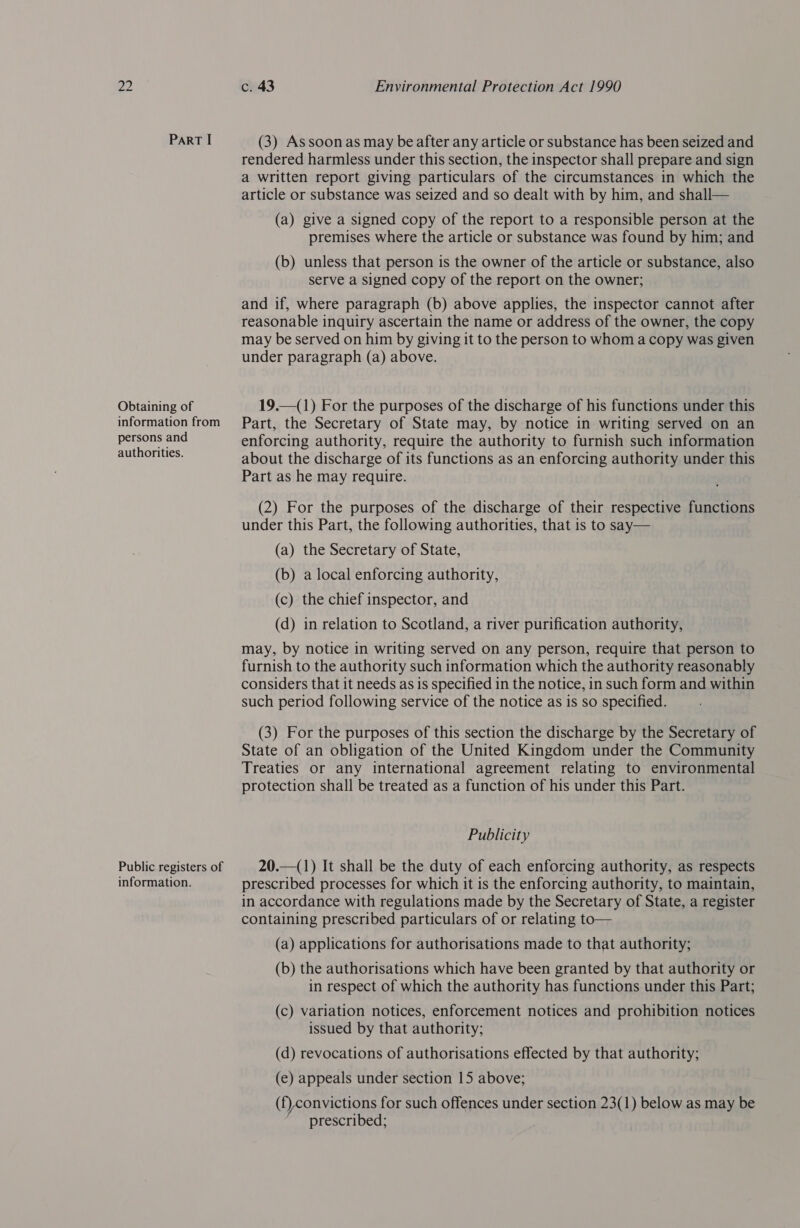 Obtaining of information from persons and authorities. Public registers of information. c. 43 Environmental Protection Act 1990 (3) Assoonas may be after any article or substance has been seized and rendered harmless under this section, the inspector shall prepare and sign a written report giving particulars of the circumstances in which the article or substance was seized and so dealt with by him, and shall— (a) give a signed copy of the report to a responsible person at the premises where the article or substance was found by him; and (b) unless that person is the owner of the article or substance, also serve a signed copy of the report on the owner; and if, where paragraph (b) above applies, the inspector cannot after reasonable inquiry ascertain the name or address of the owner, the copy may be served on him by giving it to the person to whom a copy was given under paragraph (a) above. 19.—(1) For the purposes of the discharge of his functions under this Part, the Secretary of State may, by notice in writing served on an enforcing authority, require the authority to furnish such information about the discharge of its functions as an enforcing authority under this Part as he may require. (2) For the purposes of the discharge of their respective functions under this Part, the following authorities, that is to say— (a) the Secretary of State, (b) a local enforcing authority, (c) the chief inspector, and (d) in relation to Scotland, a river purification authority, may, by notice in writing served on any person, require that person to furnish to the authority such information which the authority reasonably considers that it needs as is specified in the notice, in such form and within such period following service of the notice as is so specified. (3) For the purposes of this section the discharge by the Secretary of State of an obligation of the United Kingdom under the Community Treaties or any international agreement relating to environmental protection shall be treated as a function of his under this Part. Publicity 20.—(1) It shall be the duty of each enforcing authority, as respects prescribed processes for which it is the enforcing authority, to maintain, in accordance with regulations made by the Secretary of State, a register containing prescribed particulars of or relating to— (a) applications for authorisations made to that authority; (b) the authorisations which have been granted by that authority or in respect of which the authority has functions under this Part; (c) variation notices, enforcement notices and prohibition notices issued by that authority; (d) revocations of authorisations effected by that authority; (e) appeals under section 15 above; (f),convictions for such offences under section 23(1) below as may be prescribed;