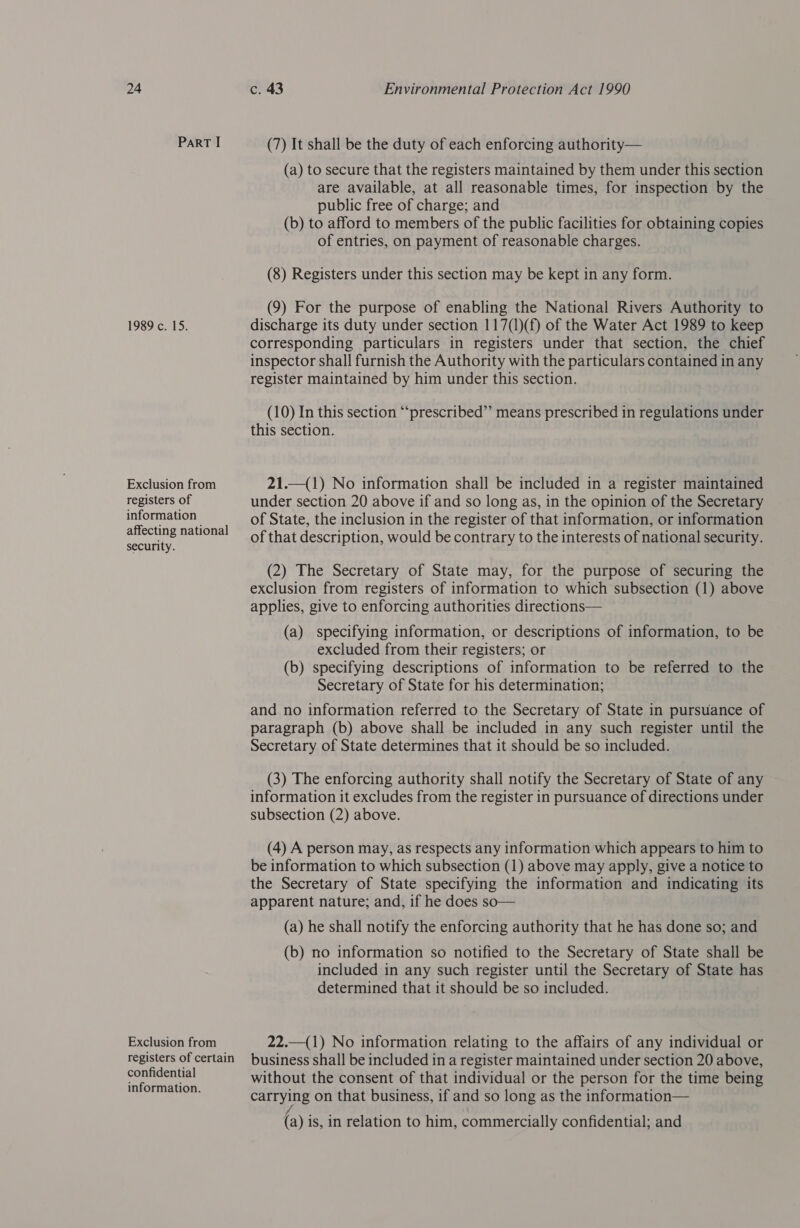 ParRT I 1989 co 15. Exclusion from registers of information affecting national security. Exclusion from registers of certain confidential information. (7) It shall be the duty of each enforcing authority— (a) to secure that the registers maintained by them under this section are available, at all reasonable times, for inspection by the public free of charge; and (b) to afford to members of the public facilities for obtaining copies of entries, on payment of reasonable charges. (8) Registers under this section may be kept in any form. (9) For the purpose of enabling the National Rivers Authority to discharge its duty under section 117(1)(f) of the Water Act 1989 to keep corresponding particulars in registers under that section, the chief inspector shall furnish the Authority with the particulars contained in any register maintained by him under this section. (10) In this section “‘prescribed”’ means prescribed in regulations under this section. 21.—(1) No information shall be included in a register maintained under section 20 above if and so long as, in the opinion of the Secretary of State, the inclusion in the register of that information, or information of that description, would be contrary to the interests of national security. (2) The Secretary of State may, for the purpose of securing the exclusion from registers of information to which subsection (1) above applies, give to enforcing authorities directions— (a) specifying information, or descriptions of information, to be excluded from their registers; or (b) specifying descriptions of information to be referred to the Secretary of State for his determination; and no information referred to the Secretary of State in pursuance of paragraph (b) above shall be included in any such register until the Secretary of State determines that it should be so included. (3) The enforcing authority shall notify the Secretary of State of any information it excludes from the register in pursuance of directions under subsection (2) above. (4) A person may, as respects any information which appears to him to be information to which subsection (1) above may apply, give a notice to the Secretary of State specifying the information and indicating its apparent nature; and, if he does so— (a) he shall notify the enforcing authority that he has done so; and (b) no information so notified to the Secretary of State shall be included in any such register until the Secretary of State has determined that it should be so included. 22.—(1) No information relating to the affairs of any individual or business shall be included in a register maintained under section 20 above, without the consent of that individual or the person for the time being carrying on that business, if and so long as the information— r¢ \ (a) is, in relation to him, commercially confidential; and