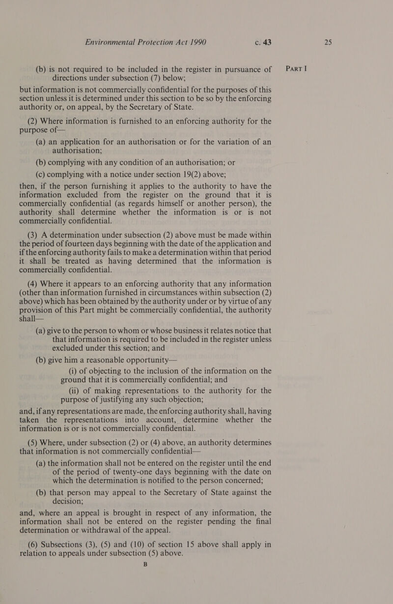 (b) is not required to be included in the register in pursuance of but information is not commercially confidential for the purposes of this section unless it is determined under this section to be so by the enforcing authority or, on appeal, by the Secretary of State. (2) Where information is furnished to an enforcing authority for the (a) an application for an authorisation or for the variation of an authorisation; (b) complying with any condition of an authorisation; or then, if the person furnishing it applies to the authority to have the information excluded from the register on the ground that it is commercially confidential (as regards himself or another person), the authority shall determine whether the information is or is not commercially confidential. (3) A determination under subsection (2) above must be made within the period of fourteen days beginning with the date of the application and if the enforcing authority fails to make a determination within that period it shall be treated as having determined that the information is commercially confidential. (4) Where it appears to an enforcing authority that any information (other than information furnished in circumstances within subsection (2) above) which has been obtained by the authority under or by virtue of any provision of this Part might be commercially confidential, the authority shall— (a) give to the person to whom or whose business it relates notice that that information is required to be included in the register unless excluded under this section; and (b) give him a reasonable opportunity— (i) of objecting to the inclusion of the information on the ground that it is commercially confidential; and (ii) of making representations to the authority for the purpose of justifying any such objection; and, if any representations are made, the enforcing authority shall, having taken the representations into account, determine whether the information is or is not commercially confidential. (5) Where, under subsection (2) or (4) above, an authority determines that information is not commercially confidential— (a) the information shall not be entered on the register until the end of the period of twenty-one days beginning with the date on which the determination is notified to the person concerned; (b) that person may appeal to the Secretary of State against the decision; and, where an appeal is brought in respect of any information, the information shall not be entered on the register pending the final determination or withdrawal of the appeal. relation to appeals under subsection (5) above. B