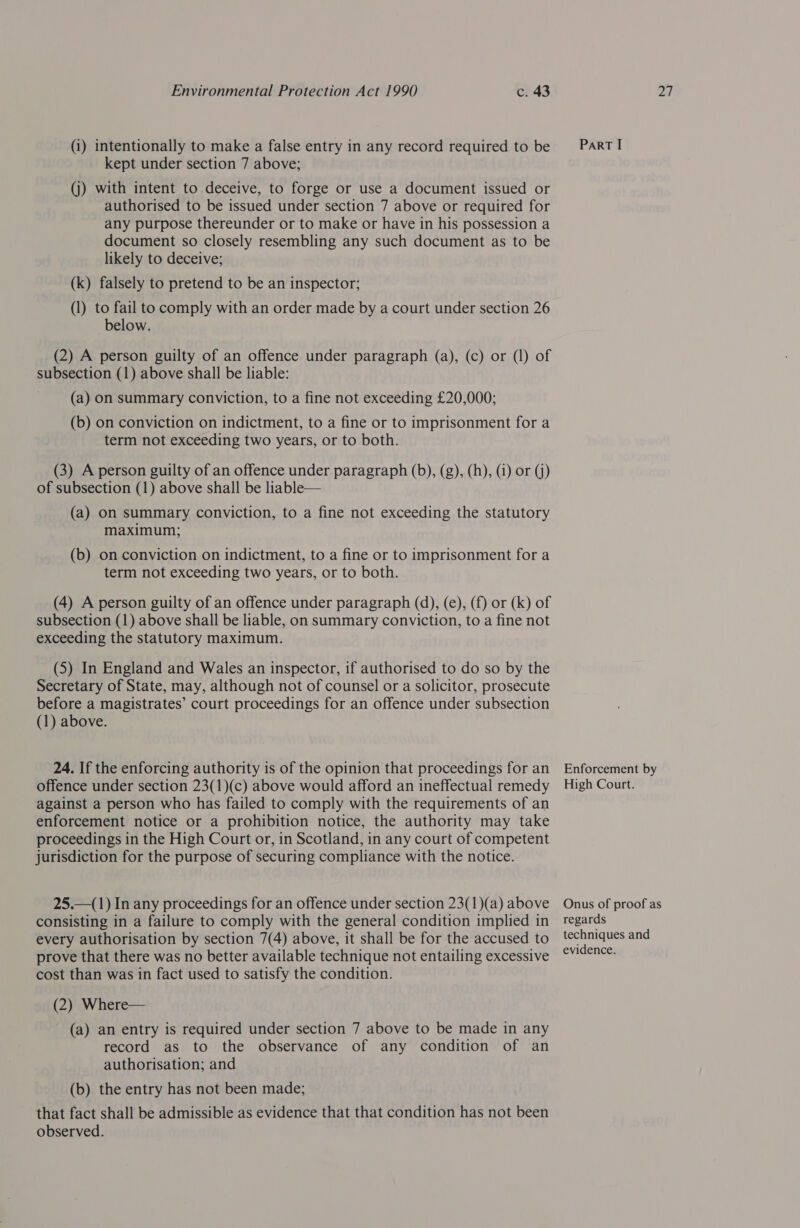 (i) intentionally to make a false entry in any record required to be kept under section 7 above; (j) with intent to deceive, to forge or use a document issued or authorised to be issued under section 7 above or required for any purpose thereunder or to make or have in his possession a document so closely resembling any such document as to be likely to deceive; (k) falsely to pretend to be an inspector; (1) to fail to comply with an order made by a court under section 26 below. (2) A person guilty of an offence under paragraph (a), (c) or (1) of subsection (1) above shall be liable: (a) on summary conviction, to a fine not exceeding £20,000; (b) on conviction on indictment, to a fine or to imprisonment for a term not exceeding two years, or to both. (3) A person guilty of an offence under paragraph (b), (g), (h), (4) or (j) of subsection (1) above shall be liable— (a) on summary conviction, to a fine not exceeding the statutory maximum; (b) on conviction on indictment, to a fine or to imprisonment for a term not exceeding two years, or to both. (4) A person guilty of an offence under paragraph (d), (e), (f) or (k) of subsection (1) above shall be liable, on summary conviction, to a fine not exceeding the statutory maximum. (5S) In England and Wales an inspector, if authorised to do so by the Secretary of State, may, although not of counsel or a solicitor, prosecute before a magistrates’ court proceedings for an offence under subsection (1) above. 24. If the enforcing authority is of the opinion that proceedings for an offence under section 23(1)(c) above would afford an ineffectual remedy against a person who has failed to comply with the requirements of an enforcement notice or a prohibition notice, the authority may take proceedings in the High Court or, in Scotland, in any court of competent jurisdiction for the purpose of securing compliance with the notice. 25.—(1) In any proceedings for an offence under section 23(1)(a) above consisting in a failure to comply with the general condition implied in every authorisation by section 7(4) above, it shall be for the accused to prove that there was no better available technique not entailing excessive cost than was in fact used to satisfy the condition. (2) Where— (a) an entry is required under section 7 above to be made in any record as to the observance of any condition of an authorisation; and (b) the entry has not been made; that fact shall be admissible as evidence that that condition has not been observed. PaRT I Enforcement by High Court. Onus of proof as regards techniques and evidence.