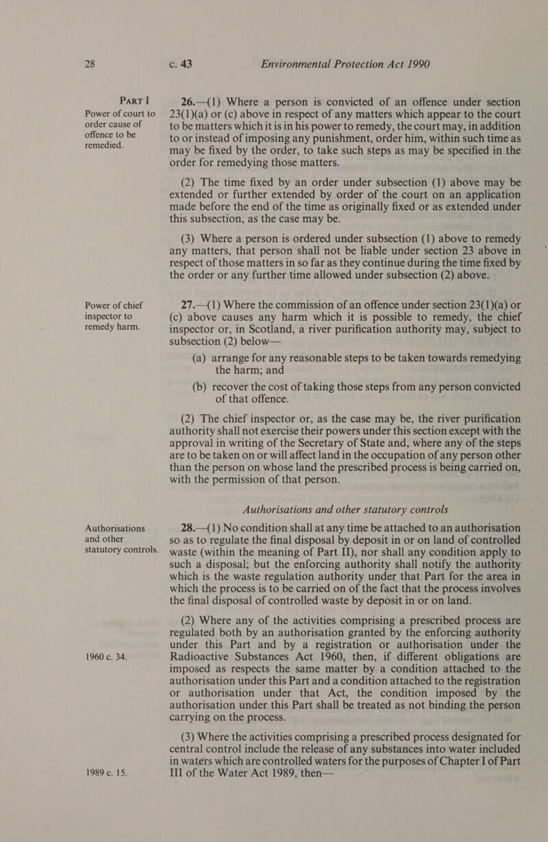 ParT I Power of court to order cause of offence to be remedied. Power of chief inspector to remedy harm. Authorisations and other 1960 c. 34. 1989 c. 15. 26.—(1) Where a person is convicted of an offence under section 23(1)(a) or (c) above in respect of any matters which appear to the court to be matters which it is in his power to remedy, the court may, in addition to or instead of imposing any punishment, order him, within such time as may be fixed by the order, to take such steps as may be specified in the order for remedying those matters. (2) The time fixed by an order under subsection (1) above may be extended or further extended by order of the court on an application made before the end of the time as originally fixed or as extended under this subsection, as the case may be. (3) Where a person is ordered under subsection (1) above to remedy any matters, that person shall not be liable under section 23 above in respect of those matters in so far as they continue during the time fixed by the order or any further time allowed under subsection (2) above. 27.—(1) Where the commission of an offence under section 23(1)(a) or (c) above causes any harm which it is possible to remedy, the chief inspector or, in Scotland, a river purification authority may, subject to subsection (2) below— (a) arrange for any reasonable steps to be taken towards remedying the harm; and (b) recover the cost of taking those steps from any person convicted of that offence. (2) The chief inspector or, as the case may be, the river purification authority shall not exercise their powers under this section except with the approval in writing of the Secretary of State and, where any of the steps are to be taken on or will affect land in the occupation of any person other than the person on whose land the prescribed process is being carried on, with the permission of that person. Authorisations and other statutory controls 28.—(1) No condition shall at any time be attached to an authorisation so as to regulate the final disposal by deposit in or on land of controlled waste (within the meaning of Part IJ), nor shall any condition apply to such a disposal; but the enforcing authority shall notify the authority which is the waste regulation authority under that Part for the area in which the process is to be carried on of the fact that the process involves the final disposal of controlled waste by deposit in or on land. (2) Where any of the activities comprising a prescribed process are regulated both by an authorisation granted by the enforcing authority under this Part and by a registration or authorisation under the Radioactive Substances Act 1960, then, if different obligations are imposed as respects the same matter by a condition attached to the authorisation under this Part and a condition attached to the registration or authorisation under that Act, the condition imposed by the authorisation under this Part shall be treated as not binding the person carrying on the process. (3) Where the activities comprising a prescribed process designated for central control include the release of any substances into water included in waters which are controlled waters for the purposes of Chapter I of Part III of the Water Act 1989, then—