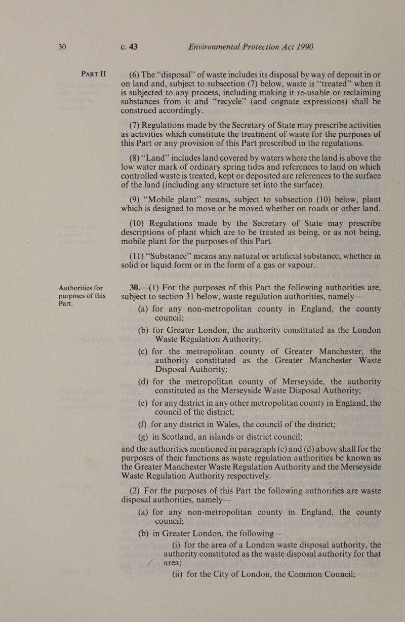 30 Part II Authorities for purposes of this Part. c. 43 Environmental Protection Act 1990 (6) The “disposal” of waste includes its disposal by way of deposit in or on land and, subject to subsection (7) below, waste is ‘“‘treated”’ when it is subjected to any process, including making it re-usable or reclaiming substances from it and “recycle” (and cognate expressions) shall be construed accordingly. (7) Regulations made by the Secretary of State may prescribe activities as activities which constitute the treatment of waste for the purposes of this Part or any provision of this Part prescribed in the regulations. (8) ““Land” includes land covered by waters where the land is above the low water mark of ordinary spring tides and references to land on which controlled waste is treated, kept or deposited are references to the surface of the land (including any structure set into the surface). (9) ‘““Mobile plant” means, subject to subsection (10) below, plant which is designed to move or be moved whether on roads or other land. (10) Regulations made by the Secretary of State may prescribe descriptions of plant which are to be treated as being, or as not being, mobile plant for the purposes of this Part. (11) “Substance” means any natural or artificial substance, whether in solid or liquid form or in the form of a gas or vapour. 30.—(1) For the purposes of this Part the following authorities are, subject to section 31 below, waste regulation authorities, namely— (a) for any non-metropolitan county in England, the county council; (b) for Greater London, the authority constituted as the London Waste Regulation Authority; (c) for the metropolitan county of Greater Manchester, the authority constituted as the Greater Manchester Waste Disposal Authority; (d) for the metropolitan county of Merseyside, the authority constituted as the Merseyside Waste Disposal Authority; (e) for any district in any other metropolitan county in England, the council of the district; (f) for any district in Wales, the council of the district; (g) in Scotland, an islands or district council; and the authorities mentioned in paragraph (c) and (d) above shall for the purposes of their functions as waste regulation authorities be known as the Greater Manchester Waste Regulation Authority and the Merseyside Waste Regulation Authority respectively. (2) For the purposes of this Part the following authorities are waste disposal authorities, namely— (a) for any non-metropolitan county in England, the county council; (b) in Greater London, the following— (i) for the area of a London waste disposal authority, the authority constituted as the waste disposal authority for that f/.. area; |