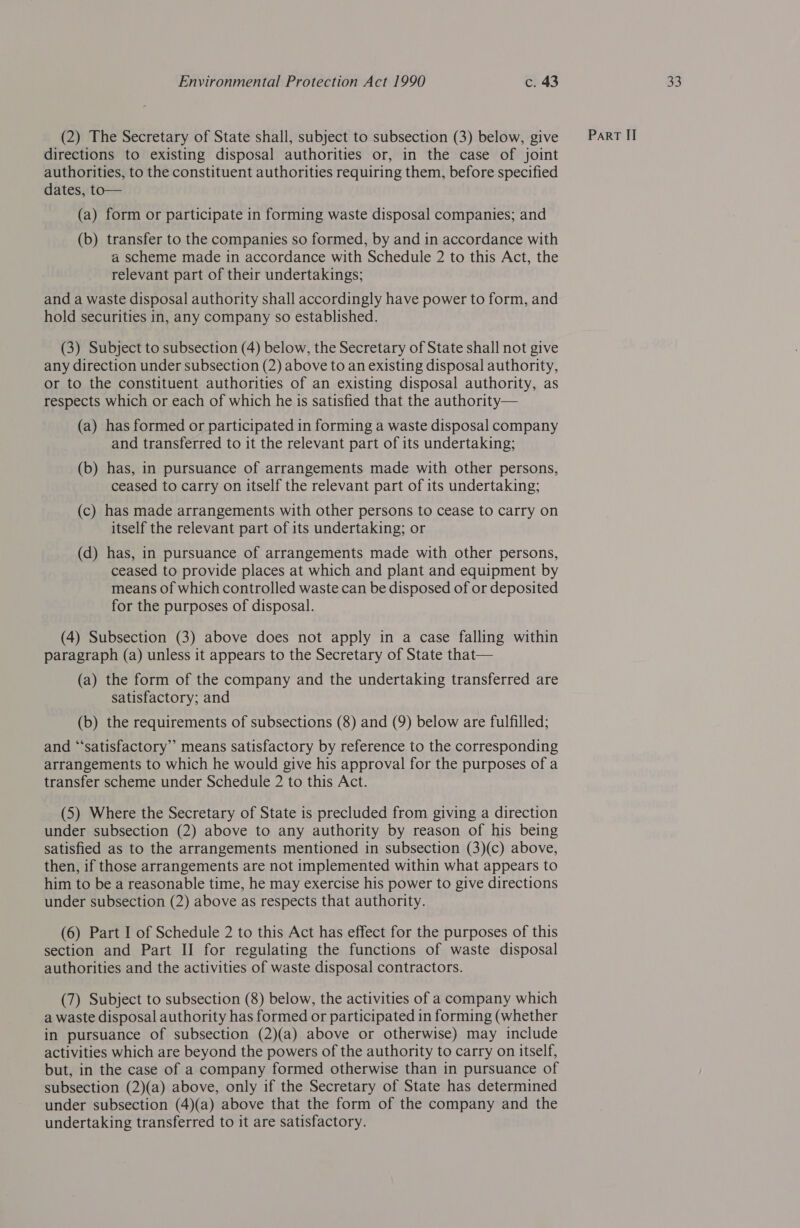 (2) The Secretary of State shall, subject to subsection (3) below, give directions to existing disposal authorities or, in the case of joint authorities, to the constituent authorities requiring them, before specified dates, to— (a) form or participate in forming waste disposal companies; and (b) transfer to the companies so formed, by and in accordance with a scheme made in accordance with Schedule 2 to this Act, the relevant part of their undertakings; and a waste disposal authority shall accordingly have power to form, and hold securities in, any company so established. (3) Subject to subsection (4) below, the Secretary of State shall not give any direction under subsection (2) above to an existing disposal authority, or to the constituent authorities of an existing disposal authority, as respects which or each of which he is satisfied that the authority— (a) has formed or participated in forming a waste disposal company and transferred to it the relevant part of its undertaking; (b) has, in pursuance of arrangements made with other persons, ceased to carry on itself the relevant part of its undertaking; (c) has made arrangements with other persons to cease to carry on itself the relevant part of its undertaking; or (d) has, in pursuance of arrangements made with other persons, ceased to provide places at which and plant and equipment by for the purposes of disposal. (4) Subsection (3) above does not apply in a case falling within paragraph (a) unless it appears to the Secretary of State that— (a) the form of the company and the undertaking transferred are satisfactory; and (b) the requirements of subsections (8) and (9) below are fulfilled; and “‘satisfactory” means satisfactory by reference to the corresponding arrangements to which he would give his approval for the purposes of a transfer scheme under Schedule 2 to this Act. under subsection (2) above to any authority by reason of his being satisfied as to the arrangements mentioned in subsection (3)(c) above, then, if those arrangements are not implemented within what appears to him to be a reasonable time, he may exercise his power to give directions under subsection (2) above as respects that authority. (6) Part I of Schedule 2 to this Act has effect for the purposes of this section and Part II for regulating the functions of waste disposal authorities and the activities of waste disposal contractors. (7) Subject to subsection (8) below, the activities of a company which a waste disposal authority has formed or participated in forming (whether in pursuance of subsection (2)(a) above or otherwise) may include activities which are beyond the powers of the authority to carry on itself, but, in the case of a company formed otherwise than in pursuance of subsection (2)(a) above, only if the Secretary of State has determined under subsection (4)(a) above that the form of the company and the undertaking transferred to it are satisfactory.