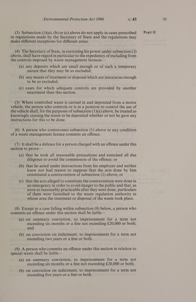 in regulations made by the Secretary of State and the regulations may make different exceptions for different areas. (4) The Secretary of State, in exercising his power under subsection (3) above, shall have regard in particular to the expediency of excluding from the controls imposed by waste management licences— (a) any deposits which are small enough or of such a temporary nature that they may be so excluded; (b) any means of treatment or disposal which are innocuous enough to be so excluded; (c) cases for which adequate controls are provided by another enactment than this section. (5) Where controlled waste is carried in and deposited from a motor vehicle, the person who controls or is in a position to control the use of the vehicle shall, for the purposes of subsection (1)(a) above, be treated as knowingly causing the waste to be deposited whether or not he gave any instructions for this to be done. (6) A person who contravenes subsection (1) above or any condition of a waste management licence commits an offence. (7) It shall be a defence for a person charged with an offence under this section to prove— (a) that he took all reasonable precautions and exercised all due diligence to avoid the commission of the offence; or (b) that he acted under instructions from his employer and neither knew nor had reason to suppose that the acts done by him constituted a contravention of subsection (1) above; or (c) that the acts alleged to constitute the contravention were done in an emergency in order to avoid danger to the public and that, as soon as reasonably practicable after they were done, particulars of them were furnished to the waste regulation authority in whose area the treatment or disposal of the waste took place. (8) Except in a case falling within subsection (9) below, a person who commits an offence under this section shall be liable— (a) On summary conviction, to imprisonment for a term not exceeding six months or a fine not exceeding £20,000 or both; and (b) on conviction on indictment, to imprisonment for a term not exceeding two years or a fine or both. (9) A person who commits an offence under this section in relation to special waste shall be liable— (a) on summary conviction, to imprisonment for a term not exceeding six months or a fine not exceeding £20,000 or both; (b) on conviction on indictment, to imprisonment for a term not exceeding five years or a fine or both.