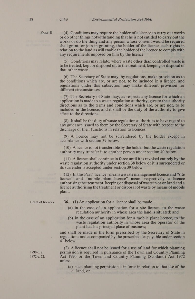 ParRT II Grant of licences. 1990 c. 8. 1992 cy 52. (4) Conditions may require the holder of a licence to carry out works or do other things notwithstanding that he is not entitled to carry out the works or do the thing and any person whose consent would be required shall grant, or join in granting, the holder of the licence such rights in relation to the land as will enable the holder of the licence to comply with any requirements imposed on him by the licence. (5) Conditions may relate, where waste other than controlled waste is to be treated, kept or disposed of, to the treatment, keeping or disposal of that other waste. (6) The Secretary of State may, by regulations, make provision as to the conditions which are, or are not, to be included in a licence; and regulations under this subsection may make different provision for different circumstances. (7) The Secretary of State may, as respects any licence for which an application is made to a waste regulation authority, give to the authority directions as to the terms and conditions which are, or are not, to be included in the licence; and it shall be the duty of the authority to give effect to the directions. (8) It shall be the duty of waste regulation authorities to have regard to any guidance issued to them by the Secretary of State with respect to the discharge of their functions in relation to licences. (9) A licence may not be surrendered by the holder except in accordance with section 39 below. (10) A licence is not transferable by the holder but the waste regulation authority may transfer it to another person under section 40 below. (11) A licence shall continue in force until it is revoked entirely by the waste regulation authority under section 38 below or it is surrendered or its surrender is accepted under section 39 below. (12) In this Part “licence” means a waste management licence and “‘site licence” and “mobile plant licence’ mean, respectively, a licence authorising the treatment, keeping or disposal of waste in or on land anda licence authorising the treatment or disposal of waste by means of mobile plant. 36.—(1) An application for a licence shall be made— (a) in the case of an application for a site licence, to the waste regulation authority in whose area the land is situated; and (b) in the case of an application for a mobile plant licence, to the waste regulation authority in whose area the operator of the plant has his principal place of business; and shall be made in the form prescribed by the Secretary of State in regulations and accompanied by the prescribed fee payable under section 41 below. (2) A licence shall not be issued for a use of land for which planning permission is required in pursuance of the Town and Country Planning Act 1990 or the Town and Country Planning (Scotland) Act 1972 unless— (a) such planning permission is in force in relation to that use of the ~ land, or |