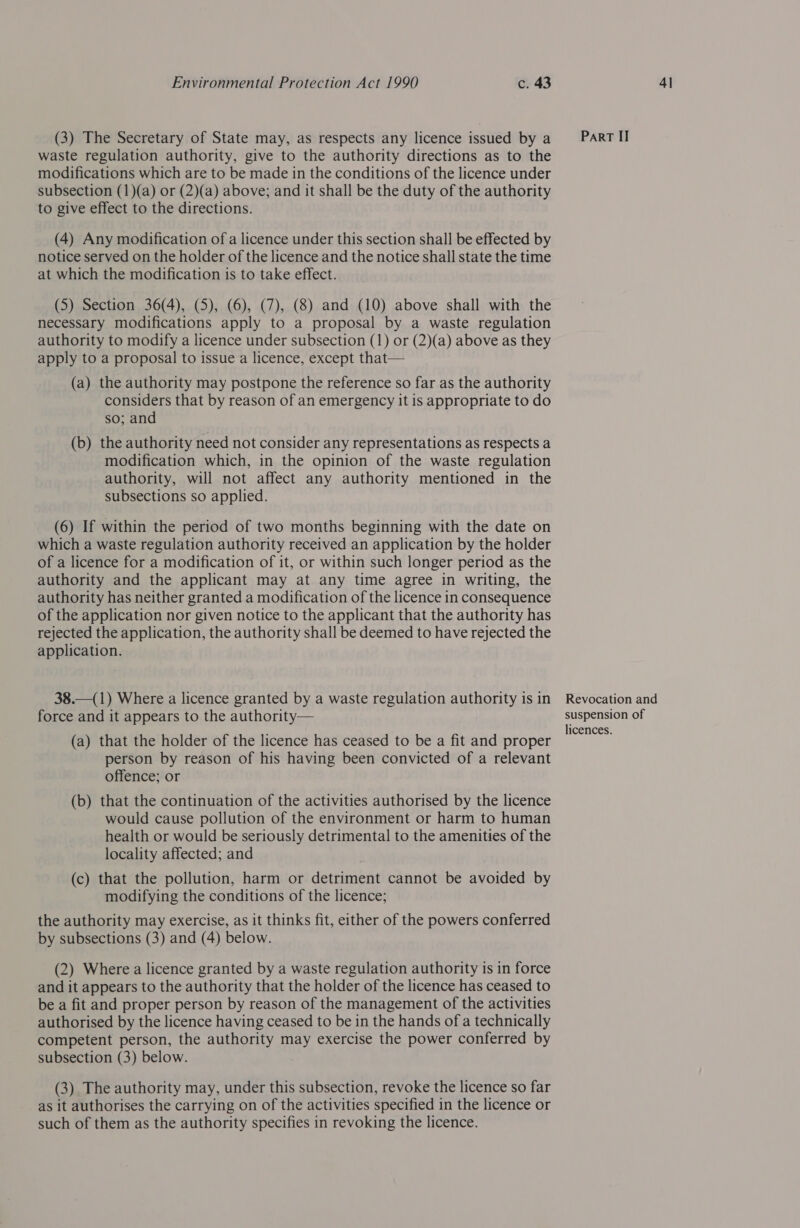 (3) The Secretary of State may, as respects any licence issued by a waste regulation authority, give to the authority directions as to the modifications which are to be made in the conditions of the licence under subsection (1)(a) or (2)(a) above; and it shall be the duty of the authority to give effect to the directions. (4) Any modification of a licence under this section shall be effected by at which the modification is to take effect. (5) Section 36(4), (5), (6), (7), (8) and (10) above shall with the necessary modifications apply to a proposal by a waste regulation authority to modify a licence under subsection (1) or (2)(a) above as they apply to a proposal to issue a licence, except that— (a) the authority may postpone the reference so far as the authority considers that by reason of an emergency it is appropriate to do so; and (b) the authority need not consider any representations as respects a modification which, in the opinion of the waste regulation authority, will not affect any authority mentioned in the subsections so applied. (6) If within the period of two months beginning with the date on which a waste regulation authority received an application by the holder of a licence for a modification of it, or within such longer period as the authority and the applicant may at any time agree in writing, the authority has neither granted a modification of the licence in consequence of the application nor given notice to the applicant that the authority has rejected the application, the authority shall be deemed to have rejected the application. 38.—(1) Where a licence granted by a waste regulation authority is in force and it appears to the authority— (a) that the holder of the licence has ceased to be a fit and proper person by reason of his having been convicted of a relevant offence; or (b) that the continuation of the activities authorised by the licence would cause pollution of the environment or harm to human health or would be seriously detrimental to the amenities of the locality affected; and (c) that the pollution, harm or detriment cannot be avoided by modifying the conditions of the licence; the authority may exercise, as it thinks fit, either of the powers conferred by subsections (3) and (4) below. (2) Where a licence granted by a waste regulation authority is in force and it appears to the authority that the holder of the licence has ceased to be a fit and proper person by reason of the management of the activities authorised by the licence having ceased to be in the hands of a technically competent person, the authority may exercise the power conferred by subsection (3) below. (3) The authority may, under this subsection, revoke the licence so far as it authorises the carrying on of the activities specified in the licence or such of them as the authority specifies in revoking the licence. Revocation and suspension of