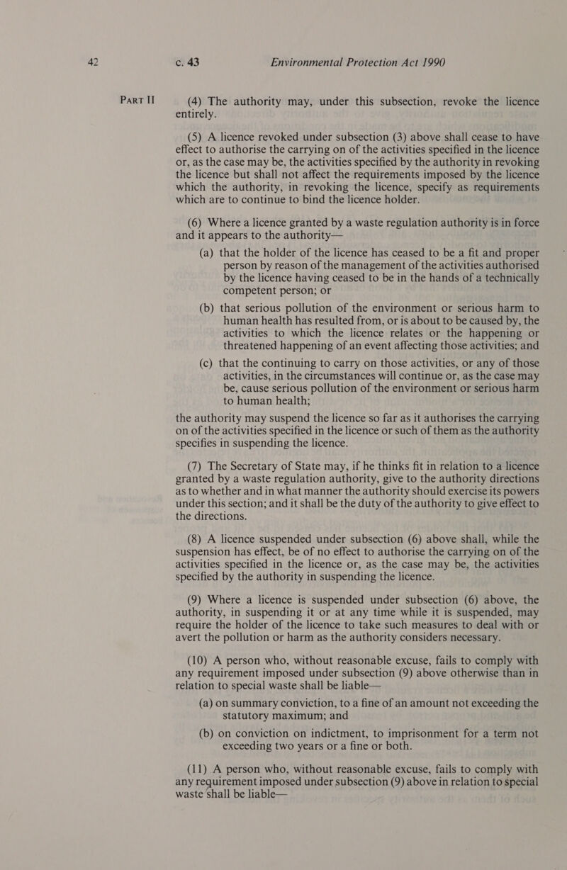 ParRT ITI (4) The authority may, under this subsection, revoke the licence entirely. (5) A licence revoked under subsection (3) above shall cease to have effect to authorise the carrying on of the activities specified in the licence or, as the case may be, the activities specified by the authority in revoking the licence but shall not affect the requirements imposed by the licence which the authority, in revoking the licence, specify as requirements which are to continue to bind the licence holder. (6) Where a licence granted by a waste regulation authority is in force and it appears to the authority— (a) that the holder of the licence has ceased to be a fit and proper person by reason of the management of the activities authorised by the licence having ceased to be in the hands of a technically competent person; or (b) that serious pollution of the environment or serious harm to human health has resulted from, or is about to be caused by, the activities to which the licence relates or the happening or threatened happening of an event affecting those activities; and (c) that the continuing to carry on those activities, or any of those activities, in the circumstances will continue or, as the case may be, cause serious pollution of the environment or serious harm to human health; the authority may suspend the licence so far as it authorises the carrying on of the activities specified in the licence or such of them as the authority specifies in suspending the licence. (7) The Secretary of State may, if he thinks fit in relation to a licence granted by a waste regulation authority, give to the authority directions as to whether and in what manner the authority should exercise its powers under this section; and it shall be the duty of the authority to give effect to the directions. (8) A licence suspended under subsection (6) above shall, while the suspension has effect, be of no effect to authorise the carrying on of the activities specified in the licence or, as the case may be, the activities specified by the authority in suspending the licence. (9) Where a licence is suspended under subsection (6) above, the authority, in suspending it or at any time while it is suspended, may require the holder of the licence to take such measures to deal with or avert the pollution or harm as the authority considers necessary. (10) A person who, without reasonable excuse, fails to comply with any requirement imposed under subsection (9) above otherwise than in relation to special waste shall be liable— (a) on summary conviction, to a fine of an amount not exceeding the statutory maximum; and (b) on conviction on indictment, to imprisonment for a term not exceeding two years or a fine or both. (11) A person who, without reasonable excuse, fails to comply with any requirement imposed under subsection (9) above in relation to special waste shall be liable—