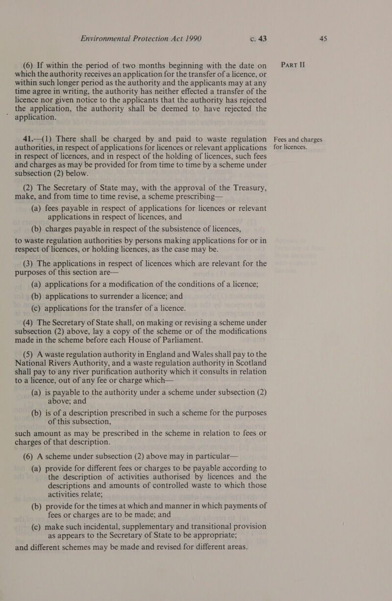 (6) If within the period of two months beginning with the date on which the authority receives an application for the transfer of a licence, or within such longer period as the authority and the applicants may at any time agree in writing, the authority has neither effected a transfer of the licence nor given notice to the applicants that the authority has rejected the application, the authority shall be deemed to have rejected the application. 41.—(1) There shall be charged by and paid to waste regulation authorities, in respect of applications for licences or relevant applications in respect of licences, and in respect of the holding of licences, such fees and charges as may be provided for from time to time by a scheme under subsection (2) below. (2) The Secretary of State may, with the approval of the Treasury, make, and from time to time revise, a scheme prescribing— (a) fees payable in respect of applications for licences or relevant applications in respect of licences, and (b) charges payable in respect of the subsistence of licences, to waste regulation authorities by persons making applications for or in respect of licences, or holding licences, as the case may be. (3) The applications in respect of licences which are relevant for the purposes of this section are— (a) applications for a modification of the conditions of a licence; (b) applications to surrender a licence; and (c) applications for the transfer of a licence. (4) The Secretary of State shall, on making or revising a scheme under subsection (2) above, lay a copy of the scheme or of the modifications made in the scheme before each House of Parliament. (5) A waste regulation authority in England and Wales shall pay to the National Rivers Authority, and a waste regulation authority in Scotland shall pay to any river purification authority which it consults in relation to a licence, out of any fee or charge which— (a) 1s payable to the authority under a scheme under subsection (2) above; and (b) is of a description prescribed in such a scheme for the purposes of this subsection, such amount as may be prescribed in the scheme in relation to fees or charges of that description. (6) A scheme under subsection (2) above may in particular— (a) provide for different fees or charges to be payable according to the description of activities authorised by licences and the descriptions and amounts of controlled waste to which those activities relate; (b) provide for the times at which and manner in which payments of fees or charges are to be made; and (c) make such incidental, supplementary and transitional provision as appears to the Secretary of State to be appropriate; and different schemes may be made and revised for different areas. ParRT II Fees and charges