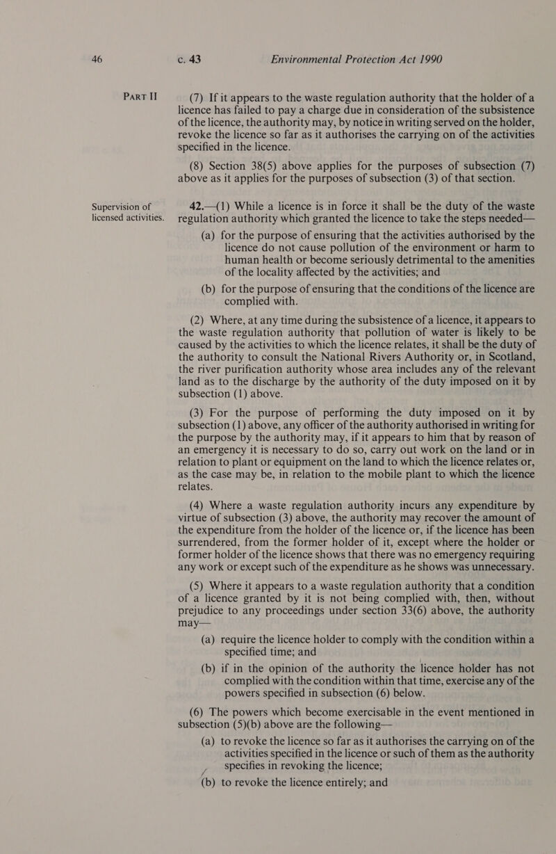 PaRT II Supervision of licensed activities. (7) If it appears to the waste regulation authority that the holder of a licence has failed to pay a charge due in consideration of the subsistence of the licence, the authority may, by notice in writing served on the holder, revoke the licence so far as it authorises the carrying on of the activities specified in the licence. (8) Section 38(5) above applies for the purposes of subsection (7) above as it applies for the purposes of subsection (3) of that section. 42.—(1) While a licence is in force it shall be the duty of the waste regulation authority which granted the licence to take the steps needed— (a) for the purpose of ensuring that the activities authorised by the licence do not cause pollution of the environment or harm to human health or become seriously detrimental to the amenities of the locality affected by the activities; and (b) for the purpose of ensuring that the conditions of the licence are complied with. (2) Where, at any time during the subsistence of a licence, it appears to the waste regulation authority that pollution of water is likely to be caused by the activities to which the licence relates, it shall be the duty of the authority to consult the National Rivers Authority or, in Scotland, the river purification authority whose area includes any of the relevant land as to the discharge by the authority of the duty imposed on it by subsection (1) above. (3) For the purpose of performing the duty imposed on it by subsection (1) above, any officer of the authority authorised in writing for the purpose by the authority may, if it appears to him that by reason of an emergency it is necessary to do so, carry out work on the land or in relation to plant or equipment on the land to which the licence relates or, as the case may be, in relation to the mobile plant to which the licence relates. (4) Where a waste regulation authority incurs any expenditure by virtue of subsection (3) above, the authority may recover the amount of the expenditure from the holder of the licence or, if the licence has been surrendered, from the former holder of it, except where the holder or former holder of the licence shows that there was no emergency requiring any work or except such of the expenditure as he shows was unnecessary. (5) Where it appears to a waste regulation authority that a condition of a licence granted by it is not being complied with, then, without prejudice to any proceedings under section 33(6) above, the authority may— (a) require the licence holder to comply with the condition within a specified time; and (b) if in the opinion of the authority the licence holder has not complied with the condition within that time, exercise any of the powers specified in subsection (6) below. (6) The powers which become exercisable in the event mentioned in subsection (5)(b) above are the following— (a) to revoke the licence so far as it authorises the carrying on of the activities specified in the licence or such of them as the authority specifies in revoking the licence; (b) to revoke the licence entirely; and