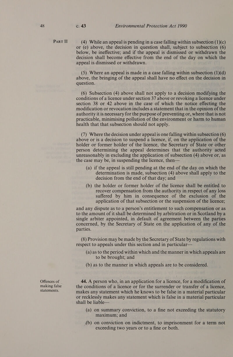 Part II Offences of making false statements. (4) While an appeal is pending in a case falling within subsection (1)(c) or (e) above, the decision in question shall, subject to subsection (6) below, be ineffective; and if the appeal is dismissed or withdrawn the decision shall become effective from the end of the day on which the appeal is dismissed or withdrawn. (5) Where an appeal is made in a case falling within subsection (1)(d) above, the bringing of the appeal shall have no effect on the decision in question. (6) Subsection (4) above shall not apply to a decision modifying the conditions of a licence under section 37 above or revoking a licence under section 38 or 42 above in the case of which the notice effecting the modification or revocation includes a statement that in the opinion of the authority it is necessary for the purpose of preventing or, where that is not practicable, minimising pollution of the environment or harm to human health that that subsection should not apply. (7) Where the decision under appeal is one falling within subsection (6) above or is a decision to suspend a licence, if, on the application of the holder or former holder of the licence, the Secretary of State or other person determining the appeal determines that the authority acted unreasonably in excluding the application of subsection (4) above or, as the case may be, in suspending the licence, then— (a) if the appeal is still pending at the end of the day on which the determination is made, subsection (4) above shall apply to the decision from the end of that day; and (b) the holder or former holder of the licence shall be entitled to recover compensation from the authority in respect of any loss suffered by him in consequence of the exclusion of the application of that subsection or the suspension of the licence; and any dispute as to a person’s entitlement to such compensation or as to the amount of it shall be determined by arbitration or in Scotland by a single arbiter appointed, in default of agreement between the parties concerned, by the Secretary of State on the application of any of the parties. (8) Provision may be made by the Secretary of State by regulations with respect to appeals under this section and in particular— (a) as to the period within which and the manner in which appeals are to be brought; and (b) as to the manner in which appeals are to be considered. 44. A person who, in an application for a licence, for a modification of the conditions of a licence or for the surrender or transfer of a licence, makes any statement which he knows to be false in a material particular or recklessly makes any statement which is false in a material particular shall be liable— (a) on summary conviction, to a fine not exceeding the statutory maximum; and fb) on conviction on indictment, to imprisonment for a term not exceeding two years or to a fine or both.