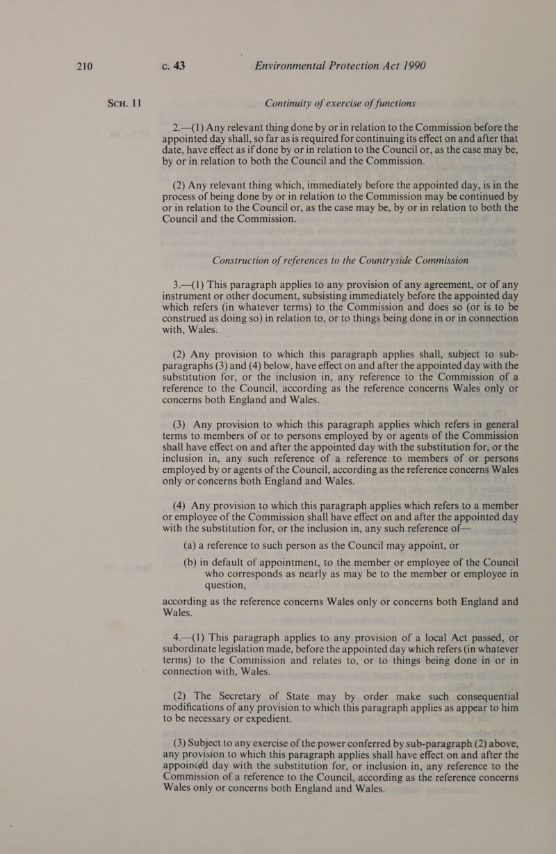 Scu. 11 Continuity of exercise of functions 2.—(1) Any relevant thing done by or in relation to the Commission before the appointed day shall, so far as is required for continuing its effect on and after that date, have effect as if done by or in relation to the Council or, as the case may be, by or in relation to both the Council and the Commission. (2) Any relevant thing which, immediately before the appointed day, is in the process of being done by or in relation to the Commission may be continued by or in relation to the Council or, as the case may be, by or in relation to both the Council and the Commission. Construction of references to the Countryside Commission 3.—(1) This paragraph applies to any provision of any agreement, or of any instrument or other document, subsisting immediately before the appointed day which refers (in whatever terms) to the Commission and does so (or is to be construed as doing so) in relation to, or to things being done in or in connection with, Wales: (2) Any provision to which this paragraph applies shall, subject to sub- paragraphs (3) and (4) below, have effect on and after the appointed day with the substitution for, or the inclusion in, any reference to the Commission of a reference to the Council, according as the reference concerns Wales only or concerns both England and Wales. (3) Any provision to which this paragraph applies which refers in general terms to members of or to persons employed by or agents of the Commission shall have effect on and after the appointed day with the substitution for, or the inclusion in, any such reference of a reference to members of or persons employed by or agents of the Council, according as the reference concerns Wales only or concerns both England and Wales. (4) Any provision to which this paragraph applies which refers to a member or employee of the Commission shall have effect on and after the appointed day with the substitution for, or the inclusion in, any such reference of— (a) a reference to such person as the Council may appoint, or (b) in default of appointment, to the member or employee of the Council who corresponds as nearly as may be to the member or employee in question, according as the reference concerns Wales only or concerns both England and Wales. 4.—(1) This paragraph applies to any provision of a local Act passed, or subordinate legislation made, before the appointed day which refers (in whatever terms) to the Commission and relates to, or to things being done in or in connection with, Wales. (2) The Secretary of State may by order make such consequential modifications of any provision to which this paragraph applies as appear to him to be necessary or expedient. (3) Subject to any exercise of the power conferred by sub-paragraph (2) above, any provision to which this paragraph applies shall have effect on and after the appoinied day with the substitution for, or inclusion in, any reference to the Commission of a reference to the Council, according as the reference concerns Wales only or concerns both England and Wales.