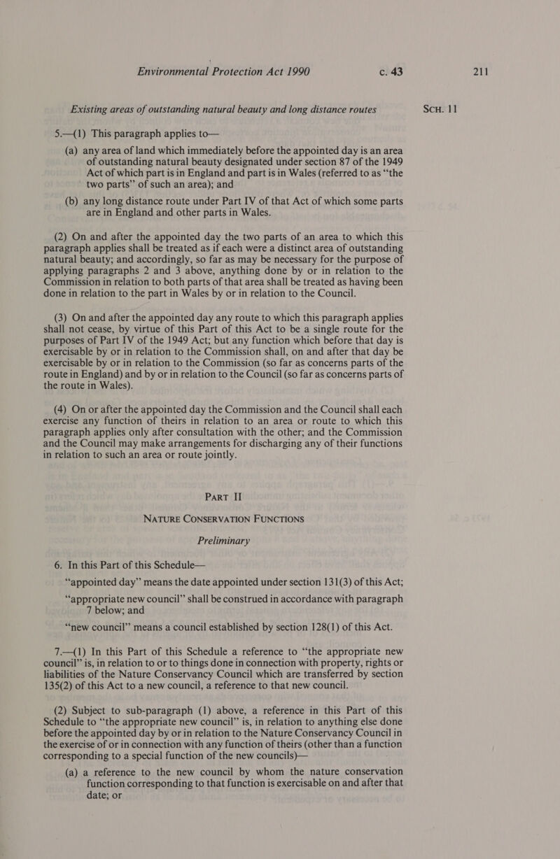 5—(1) This paragraph applies to— (a) any area of land which immediately before the appointed day is an area of outstanding natural beauty designated under section 87 of the 1949 Act of which part is in England and part is in Wales (referred to as “‘the two parts” of such an area); and (b) any long distance route under Part IV of that Act of which some parts (2) On and after the appointed day the two parts of an area to which this paragraph applies shall be treated as if each were a distinct area of outstanding natural beauty; and accordingly, so far as may be necessary for the purpose of applying paragraphs 2 and 3 above, anything done by or in relation to the Commission in relation to both parts of that area shall be treated as having been (3) On and after the appointed day any route to which this paragraph applies shall not cease, by virtue of this Part of this Act to be a single route for the purposes of Part IV of the 1949 Act; but any function which before that day is exercisable by or in relation to the Commission shall, on and after that day be exercisable by or in relation to the Commission (so far as concerns parts of the route in England) and by or in relation to the Council (so far as concerns parts of (4) On or after the appointed day the Commission and the Council shall each exercise any function of theirs in relation to an area or route to which this paragraph applies only after consultation with the other; and the Commission and the Council may make arrangements for discharging any of their functions in relation to such an area or route jointly. NATURE CONSERVATION FUNCTIONS ‘appropriate new council” shall be construed in accordance with paragraph 7 below; and “‘new council” means a council established by section 128(1) of this Act. 7.—(1) In this Part of this Schedule a reference to “the appropriate new council” is, in relation to or to things done in connection with property, rights or liabilities of the Nature Conservancy Council which are transferred by section 135(2) of this Act to a new council, a reference to that new council. (2) Subject to sub-paragraph (1) above, a reference in this Part of this Schedule to ‘“‘the appropriate new council” is, in relation to anything else done before the appointed day by or in relation to the Nature Conservancy Council in the exercise of or in connection with any function of theirs (other than a fe Glaus corresponding to a special function of the new councils)— (a) a reference to the new council by whom the nature conservation function corresponding to that function is exercisable on and after that date; or