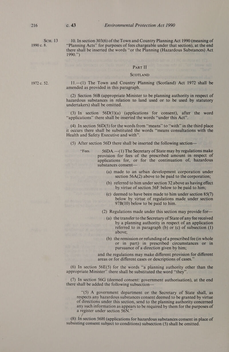 ScH. 13 10. In section 303(6) of the Town and Country Planning Act 1990 (meaning of 1990 c. 8. “Planning Acts” for purposes of fees chargeable under that section), at the end there shall be inserted the words “‘or the Planning (Hazardous Substances) Act 1990.”’) Part II SCOTLAND 1972 c. 52. 11.—(1) The Town and Country Planning (Scotland) Act 1972 shall be amended as provided in this paragraph. (2) Section 56B (appropriate Minister to be planning authority in respect of hazardous substances in relation to land used or to be used by statutory undertakers) shall be omitted. (3) In section S6D(1)(a) (applications for consent), after the word “applications” there shall be inserted the words “under this Act”. (4) In section 56D(5) for the words from “‘means”’ to “with” in the third place it occurs there shall be substituted the words “means consultations with the Health and Safety Executive and with’’. (5) After section 56D there shall be inserted the following section— “Fees: 56DA.—(1) The Secretary of State may by regulations make provision for fees of the prescribed amount in respect of applications for, or for the continuation of, hazardous substances consent— (a) made to an urban development corporation under section 56A(2) above to be paid to the corporation; (b) referred to him under section 32 above as having effect by virtue of section 56F below to be paid to him; (c) deemed to have been made to him under section 85(7) below by virtue of regulations made under section 97B(10) below to be paid to him. (2) Regulations made under this section may provide for— (a) the transfer to the Secretary of State of any fee received by a planning authority in respect of an application referred to in paragraph (b) or (c) of subsection (1) above; (b) the remission or refunding of a prescribed fee (in whole or in part) in prescribed circumstances or in pursuance of a direction given by him; and the regulations may make different provision for different areas or for different cases or descriptions of cases.” (6) In section 56E(5) for the words ‘a planning authority other than the appropriate Minister” there shall be substituted the word “‘they”’. (7) In section 56G (deemed consent: government authorisation), at the end there shall be added the following subsection— (5) A government department or the Secretary of State shall, as respects any hazardous substances consent deemed to be granted by virtue of directions under this section, send to the planning authority concerned any such information as appears to be required by them for the purposes of a register under section 56N.” (8) In section 56H (applications for hazardous substances consent in place of subsisting consent subject to conditions) subsection (5) shall be omitted.