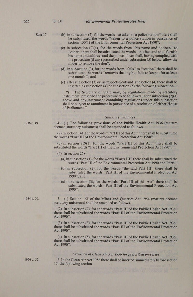 ScH 15 (b) in subsection (2), for the words “‘so taken to a police station”’ there shall be substituted the words “taken to a police station in pursuance of section 150(1) of the Environmental Protection Act 1990”; (c) in subsection (2)(a), for the words from “his name and address” to “other” there shall be substituted the words “‘this fact and shall furnish his name and address and the police officer shall, having complied with the procedure (if any) prescribed under subsection (5) below, allow the finder to remove the dog”; (d) in subsection (3), for the words from “‘fails” to “‘section”’ there shall be substituted the words “‘removes the dog but fails to keep it for at least one month,’’; and (e) after subsection (3) or, as respects Scotland, subsection (4) there shall be inserted as subsection (4) or subsection (5) the following subsection— ‘“( ) The Secretary of State may, by regulations made by statutory instrument, prescribe the procedure to be followed under subsection (2)(a) above and any instrument containing regulations under this subsection shall be subject to annulment in pursuance of a resolution of either House of Parliament.” Statutory nuisances 1936 c. 49. 4—(1) The following provisions of the Public Health Act 1936 (matters deemed statutory nuisances) shall be amended as follows. (2) In section 141, for the words ‘‘Part III of this Act” there shall be substituted the words “‘Part III of the Environmental Protection Act 1990’’. (3) in section 259(1), for the words ‘Part III of this Act’ there shall be substituted the words ‘‘Part III of the Environmental Protection Act 1990”. (4) In section 268— (a) in subsection (1), for the words “Parts III” there shall be substituted the words “Part III of the Environmental Protection Act 1990 and Parts’’; (b) in subsection (2), for the words “‘the said Part III’’ there shall be substituted the words ‘‘Part III of the Environmental Protection Act 1990”; and (c) in subsection (3), for the words ‘“‘Part III of this Act” there shall be substituted the words ‘‘Part III of the Environmental Protection Act 1990”. 1954 c. 70. 5.—(1) Section 151 of the Mines and Quarries Act 1954 (matters deemed statutory nuisances) shall be amended as follows. (2) In subsection (2), for the words “‘Part III of the Public Health Act 1936” there shall be substituted the words ‘“‘Part III of the Environmental Protection Act 1990”’. (3) In subsection (3), for the words ‘‘Part III of the Public Health Act 1936” there shall be substituted the words ‘‘Part III of the Environmental Protection Act 1990”. (4) In subsection (5), for the words ‘‘Part III of the Public Health Act 1936” there shall be substituted the words ‘‘Part III of the Environmental Protection Act 1990”’. Exclusion of Clean Air Act 1956 for prescribed processes 1956 c. 52. 6. In the Clean Air Act 1956 there shall be inserted, immediately before section 17, the following section—