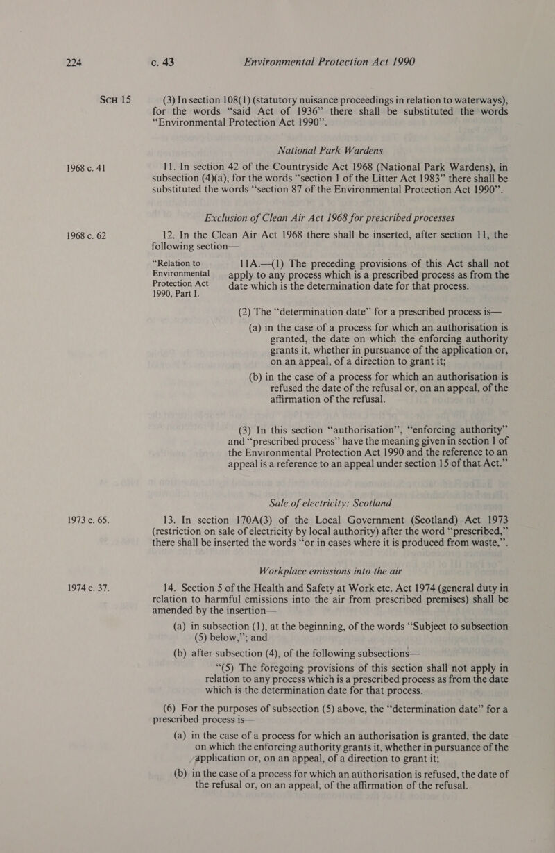 ScH 15 (3) In section 108(1) (statutory nuisance proceedings in relation to waterways), for the words “said Act of 1936” there shall be substituted the words “Environmental Protection Act 1990”’. National Park Wardens 1968 c. 41 11. In section 42 of the Countryside Act 1968 (National Park Wardens), in subsection (4)(a), for the words “‘section | of the Litter Act 1983” there shall be substituted the words “‘section 87 of the Environmental Protection Act 1990”’. Exclusion of Clean Air Act 1968 for prescribed processes 1968 c. 62 12. In the Clean Air Act 1968 there shall be inserted, after section 11, the following section— “Relation to 11A.—(1) The preceding provisions of this Act shall not Environmental apply to any process which is a prescribed process as from the Protection Act —_ date which is the determination date for that process. 1990, Part I. (2) The “‘determination date’ for a prescribed process is— (a) in the case of a process for which an authorisation is granted, the date on which the enforcing authority grants it, whether in pursuance of the application or, on an appeal, of a direction to grant it; (b) in the case of a process for which an authorisation is refused the date of the refusal or, on an appeal, of the affirmation of the refusal. ze) ce (3) In this section “authorisation’’, “enforcing authority” and “‘prescribed process’’ have the meaning given in section | of the Environmental Protection Act 1990 and the reference to an appeal is a reference to an appeal under section 15 of that Act.” Sale of electricity: Scotland 1973 c. 65. 13. In section 170A(3) of the Local Government (Scotland) Act 1973 (restriction on sale of electricity by local authority) after the word “prescribed,” there shall be inserted the words “‘or in cases where it is produced from waste,”’. Workplace emissions into the air 1974 c. 37. 14. Section 5 of the Health and Safety at Work etc. Act 1974 (general duty in relation to harmful emissions into the air from prescribed premises) shall be amended by the insertion— (a) in subsection (1), at the beginning, of the words ‘“‘Subject to subsection (5) below,”’; and (b) after subsection (4), of the following subsections— “(5) The foregoing provisions of this section shall not apply in relation to any process which is a prescribed process as from the date which is the determination date for that process. (6) For the purposes of subsection (5) above, the “determination date” for a prescribed process is— (a) in the case of a process for which an authorisation is granted, the date on which the enforcing authority grants it, whether in pursuance of the application or, on an appeal, of a direction to grant it; (b) in the case of a process for which an authorisation is refused, the date of the refusal or, on an appeal, of the affirmation of the refusal.