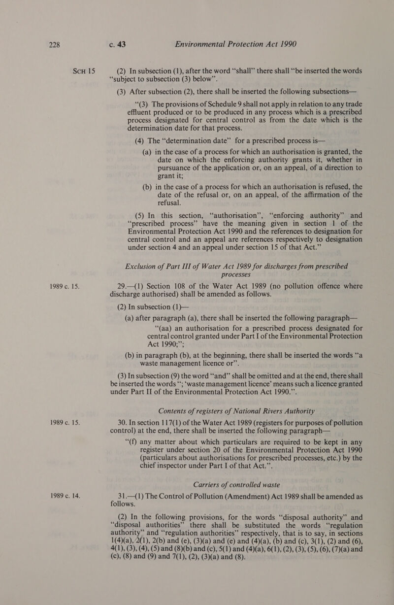 ScH 15 (2) In subsection (1), after the word “shall” there shall “‘be inserted the words “subject to subsection (3) below”’. (3) After subsection (2), there shall be inserted the following subsections— (3) The provisions of Schedule 9 shall not apply in relation to any trade effluent produced or to be produced in any process which is a prescribed process designated for central control as from the date which is the determination date for that process. (4) The ‘“‘determination date”’ for a prescribed process is— (a) in the case of a process for which an authorisation is granted, the date on which the enforcing authority grants it, whether in pursuance of the application or, on an appeal, of a direction to grant it; (b) in the case of a process for which an authorisation is refused, the date of the refusal or, on an appeal, of the affirmation of the refusal. (5) In this section, “authorisation”, “enforcing. authority” and “prescribed process” have the meaning given in section 1 of the Environmental Protection Act 1990 and the references to designation for central control and an appeal are references respectively to designation under section 4 and an appeal under section 15 of that Act.” Exclusion of Part III of Water Act 1989 for discharges from prescribed processes 1989 c. 15. 29.—(1) Section 108 of the Water Act 1989 (no pollution offence where discharge authorised) shall be amended as follows. (2) In subsection (1)}— (a) after paragraph (a), there shall be inserted the following paragraph— (aa) an authorisation for a prescribed process designated for central control granted under Part I of the Environmental Protection Act 1990;”; (b) in paragraph (b), at the beginning, there shall be inserted the words “a waste management licence or’’. (3) In subsection (9) the word “‘and”’ shall be omitted and at the end, there shall be inserted the words “‘; ‘waste management licence’ means such a licence granted under Part II of the Environmental Protection Act 1990.”’. Contents of registers of National Rivers Authority 1989 c. 15. 30. In section 117(1) of the Water Act 1989 (registers for purposes of pollution control) at the end, there shall be inserted the following paragraph— ““(f) any matter about which particulars are required to be kept in any register under section 20 of the Environmental Protection Act 1990 (particulars about authorisations for prescribed processes, etc.) by the chief inspector under Part I of that Act.”’. Carriers of controlled waste 1989 c. 14. , 5 1.—(1) The Control of Pollution (Amendment) Act 1989 shall be amended as ollows. (2) In the following provisions, for the words “disposal authority” and “disposal authorities” there shall be substituted the words “regulation authority” and “regulation authorities” respectively, that is to say, in sections 1(4)(a),2(1), 2(b) and (e), (3)(a) and (e) and (4)(a), (b) and (c), 3(1), (2) and (6), 4(1), (3), (4), (5) and (8)(b) and (c), 5(1) and (4)(a), 6(1), (2), (3), (5), (6), (7)(a) and (c), (8) and (9) and 7(1), (2), (3)(a) and (8).