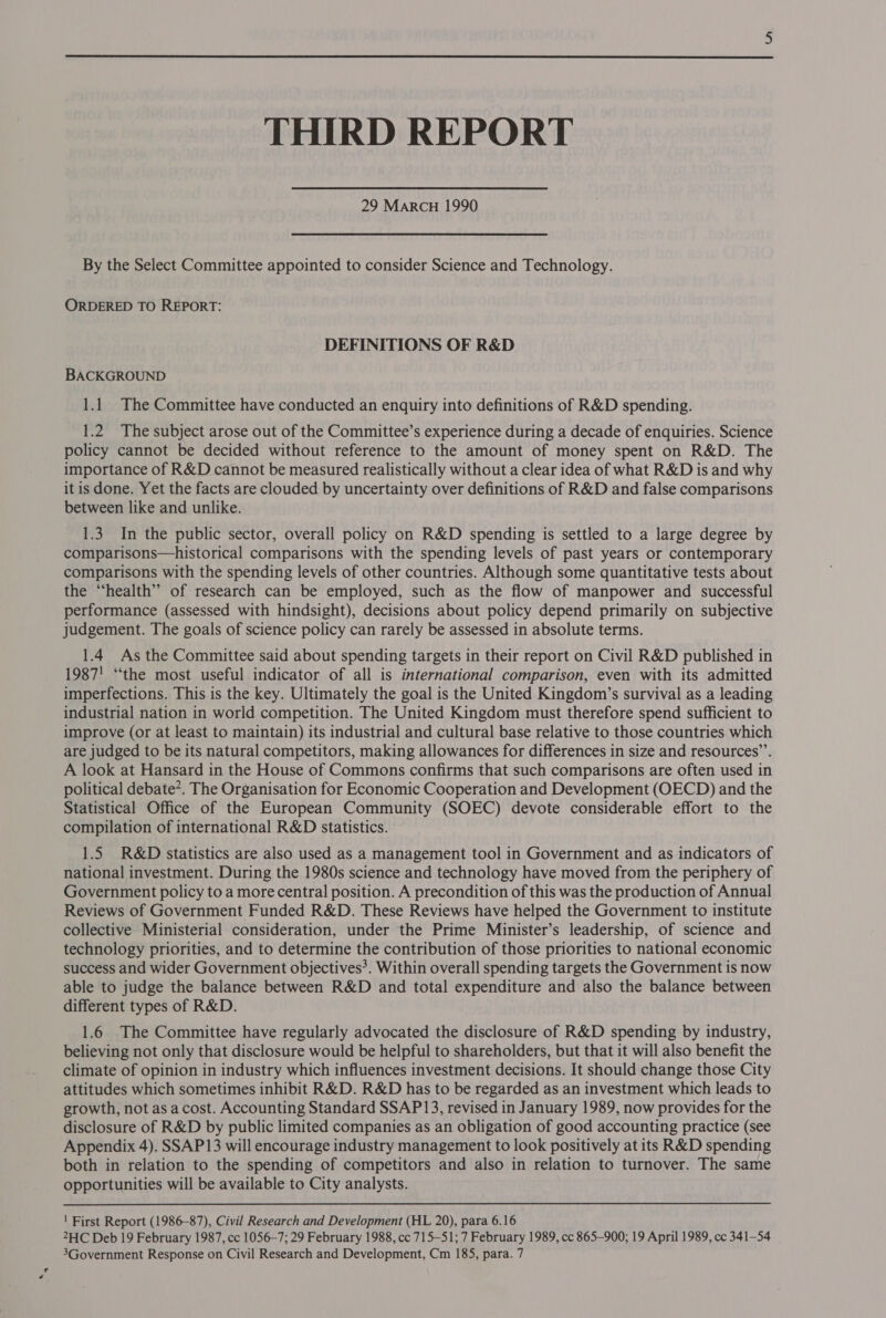  THIRD REPORT 29 MARCH 1990 By the Select Committee appointed to consider Science and Technology. ORDERED TO REPORT: DEFINITIONS OF R&amp;D BACKGROUND 1.1 The Committee have conducted an enquiry into definitions of R&amp;D spending. 1.2 The subject arose out of the Committee’s experience during a decade of enquiries. Science policy cannot be decided without reference to the amount of money spent on R&amp;D. The importance of R&amp;D cannot be measured realistically without a clear idea of what R&amp;D is and why itis done. Yet the facts are clouded by uncertainty over definitions of R&amp;D and false comparisons between like and unlike. 1.3 In the public sector, overall policy on R&amp;D spending is settled to a large degree by comparisons—historical comparisons with the spending levels of past years or contemporary comparisons with the spending levels of other countries. Although some quantitative tests about the “health” of research can be employed, such as the flow of manpower and successful performance (assessed with hindsight), decisions about policy depend primarily on subjective judgement. The goals of science policy can rarely be assessed in absolute terms. 1.4 As the Committee said about spending targets in their report on Civil R&amp;D published in 1987! “the most useful indicator of all is international comparison, even with its admitted imperfections. This is the key. Ultimately the goal is the United Kingdom’s survival as a leading industrial nation in world competition. The United Kingdom must therefore spend sufficient to improve (or at least to maintain) its industrial and cultural base relative to those countries which are judged to be its natural competitors, making allowances for differences in size and resources’. A look at Hansard in the House of Commons confirms that such comparisons are often used in political debate’. The Organisation for Economic Cooperation and Development (OECD) and the Statistical Office of the European Community (SOEC) devote considerable effort to the compilation of international R&amp;D statistics. 1.5 R&amp;D statistics are also used as a management tool in Government and as indicators of national investment. During the 1980s science and technology have moved from the periphery of Government policy to a more central position. A precondition of this was the production of Annual Reviews of Government Funded R&amp;D. These Reviews have helped the Government to institute collective Ministerial consideration, under the Prime Minister’s leadership, of science and technology priorities, and to determine the contribution of those priorities to national economic success and wider Government objectives’. Within overall spending targets the Government is now able to judge the balance between R&amp;D and total expenditure and also the balance between different types of R&amp;D. 1.6 The Committee have regularly advocated the disclosure of R&amp;D spending by industry, believing not only that disclosure would be helpful to shareholders, but that it will also benefit the climate of opinion in industry which influences investment decisions. It should change those City attitudes which sometimes inhibit R&amp;D. R&amp;D has to be regarded as an investment which leads to growth, not as a cost. Accounting Standard SSAP13, revised in January 1989, now provides for the disclosure of R&amp;D by public limited companies as an obligation of good accounting practice (see Appendix 4). SSAP13 will encourage industry management to look positively at its R&amp;D spending both in relation to the spending of competitors and also in relation to turnover. The same opportunities will be available to City analysts. ' First Report (1986-87), Civil Research and Development (HL 20), para 6.16 2HC Deb 19 February 1987, cc 1056-7; 29 February 1988, cc 715-51; 7 February 1989, cc 865-900; 19 April 1989, cc 341-54