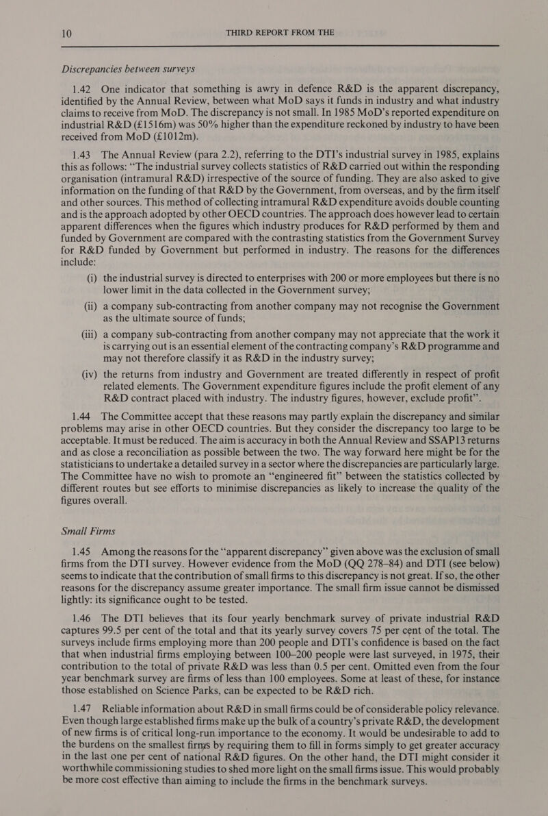  Discrepancies between surveys 1.42 One indicator that something is awry in defence R&amp;D is the apparent discrepancy, identified by the Annual Review, between what MoD says it funds in industry and what industry claims to receive from MoD. The discrepancy is not small. In 1985 MoD’s reported expenditure on industrial R&amp;D (£1516m) was 50% higher than the expenditure reckoned by industry to have been received from MoD (£1012m). 1.43 The Annual Review (para 2.2), referring to the DTI’s industrial survey in 1985, explains this as follows: ‘The industrial survey collects statistics of R&amp;D carried out within the responding organisation (intramural R&amp;D) irrespective of the source of funding. They are also asked to give information on the funding of that R&amp;D by the Government, from overseas, and by the firm itself and other sources. This method of collecting intramural R&amp;D expenditure avoids double counting and is the approach adopted by other OECD countries. The approach does however lead to certain apparent differences when the figures which industry produces for R&amp;D performed by them and funded by Government are compared with the contrasting statistics from the Government Survey for R&amp;D funded by Government but performed in industry. The reasons for the differences include: (i) the industrial survey is directed to enterprises with 200 or more employees but there is no lower limit in the data collected in the Government survey; (ii) a company sub-contracting from another company may not recognise the Government as the ultimate source of funds; (iii) a company sub-contracting from another company may not appreciate that the work it is carrying out is an essential element of the contracting company’s R&amp;D programme and may not therefore classify it as R&amp;D in the industry survey; (iv) the returns from industry and Government are treated differently in respect of profit related elements. The Government expenditure figures include the profit element of any R&amp;D contract placed with industry. The industry figures, however, exclude profit”. 1.44 The Committee accept that these reasons may partly explain the discrepancy and similar problems may arise in other OECD countries. But they consider the discrepancy too large to be acceptable. It must be reduced. The aim is accuracy in both the Annual Review and SSAP13 returns and as close a reconciliation as possible between the two. The way forward here might be for the statisticians to undertake a detailed survey in a sector where the discrepancies are particularly large. The Committee have no wish to promote an “engineered fit’ between the statistics collected by different routes but see efforts to minimise discrepancies as likely to increase the quality of the figures overall. Small Firms 1.45 Among the reasons for the ‘‘apparent discrepancy” given above was the exclusion of small firms from the DTI survey. However evidence from the MoD (QQ 278-84) and DTI (see below) seems to indicate that the contribution of small firms to this discrepancy is not great. If so, the other reasons for the discrepancy assume greater importance. The small firm issue cannot be dismissed lightly: its significance ought to be tested. 1.46 The DTI believes that its four yearly benchmark survey of private industrial R&amp;D captures 99.5 per cent of the total and that its yearly survey covers 75 per cent of the total. The surveys include firms employing more than 200 people and DTI’s confidence is based on the fact that when industrial firms employing between 100-200 people were last surveyed, in 1975, their contribution to the total of private R&amp;D was less than 0.5 per cent. Omitted even from the four year benchmark survey are firms of less than 100 employees. Some at least of these, for instance those established on Science Parks, can be expected to be R&amp;D rich. 1.47 Reliable information about R&amp;D in small firms could be of considerable policy relevance. Even though large established firms make up the bulk of a country’s private R&amp;D, the development of new firms is of critical long-run importance to the economy. It would be undesirable to add to the burdens on the smallest firnys by requiring them to fill in forms simply to get greater accuracy in the last one per cent of national R&amp;D figures. On the other hand, the DTI might consider it worthwhile commissioning studies to shed more light on the small firms issue. This would probably be more cost effective than aiming to include the firms in the benchmark surveys.