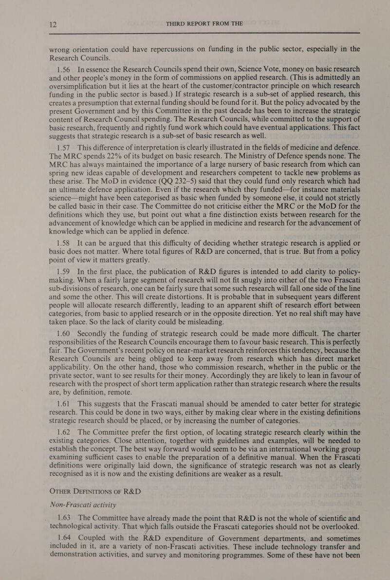  wrong orientation could have repercussions on funding in the public sector, especially in the Research Councils. 1.56 Inessence the Research Councils spend their own, Science Vote, money on basic research and other people’s money in the form of commissions on applied research. (This is admittedly an oversimplification but it lies at the heart of the customer/contractor principle on which research funding in the public sector is based.) If strategic research is a sub-set of applied research, this creates a presumption that external funding should be found for it. But the policy advocated by the present Government and by this Committee in the past decade has been to increase the strategic content of Research Council spending. The Research Councils, while committed to the support of basic research, frequently and rightly fund work which could have eventual applications. This fact suggests that strategic research is a sub-set of basic research as well. 1.57 This difference of interpretation is clearly illustrated in the fields of medicine and defence. The MRC spends 22% of its budget on basic research. The Ministry of Defence spends none. The MRC has always maintained the importance of a large nursery of basic research from which can spring new ideas capable of development and researchers competent to tackle new problems as these arise. The MoD in evidence (QQ 232-5) said that they could fund only research which had an ultimate defence application. Even if the research which they funded—for instance materials science—might have been categorised as basic when funded by someone else, it could not strictly be called basic in their case. The Committee do not criticise either the MRC or the MoD for the definitions which they use, but point out what a fine distinction exists between research for the advancement of knowledge which can be applied in medicine and research for the advancement of knowledge which can be applied in defence. 1.58 It can be argued that this difficulty of deciding whether strategic research is applied or basic does not matter. Where total figures of R&amp;D are concerned, that 1s true. But from a policy point of view it matters greatly. 1.59 In the first place, the publication of R&amp;D figures is intended to add clarity to policy- making. When a fairly large segment of research will not fit snugly into either of the two Frascati sub-divisions of research, one can be fairly sure that some such research will fall one side of the line and some the other. This will create distortions. It is probable that in subsequent years different people will allocate research differently, leading to an apparent shift of research effort between categories, from basic to applied research or in the opposite direction. Yet no real shift may have taken place. So the lack of clarity could be misleading. 1.60 Secondly the funding of strategic research could be made more difficult. The charter responsibilities of the Research Councils encourage them to favour basic research. This is perfectly fair. The Government’s recent policy on near-market research reinforces this tendency, because the Research Councils are being obliged to keep away from research which has direct market applicability. On the other hand, those who commission research, whether in the public or the private sector, want to see results for their money. Accordingly they are likely to lean in favour of research with the prospect of short term application rather than strategic research where the results are, by definition, remote. 1.61 This suggests that the Frascati manual should be amended to cater better for strategic research. This could be done in two ways, either by making clear where in the existing definitions strategic research should be placed, or by increasing the number of categories. 1.62 The Committee prefer the first option, of locating strategic research clearly within the existing categories. Close attention, together with guidelines and examples, will be needed to establish the concept. The best way forward would seem to be via an international working group examining sufficient cases to enable the preparation of a definitive manual. When the Frascati definitions were originally laid down, the significance of strategic research was not as clearly recognised as it is now and the existing definitions are weaker as a result. OTHER DEFINITIONS OF R&amp;D Non-Frascati activity 1.63 The Committee have already made the point that R&amp;D is not the whole of scientific and technological activity. That which falls outside the Frascati categories should not be overlooked. _ 1.64 Coupled with the R&amp;D expenditure of Government departments, and sometimes included in it, are a variety of non-Frascati activities. These include technology transfer and demonstration activities, and survey and monitoring programmes. Some of these have not been