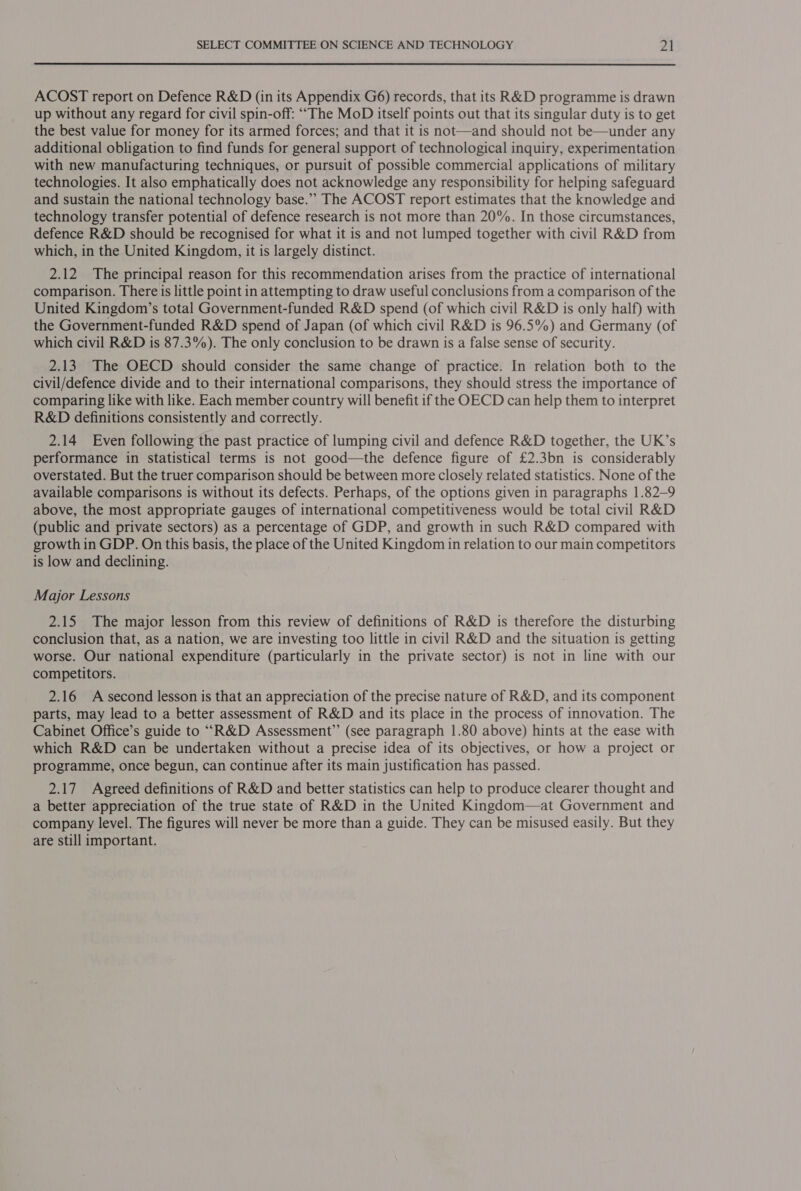 ACOST report on Defence R&amp;D (in its Appendix G6) records, that its R&amp;D programme is drawn up without any regard for civil spin-off: ““The MoD itself points out that its singular duty is to get the best value for money for its armed forces; and that it is not—and should not be—under any additional obligation to find funds for general support of technological inquiry, experimentation with new manufacturing techniques, or pursuit of possible commercial applications of military technologies. It also emphatically does not acknowledge any responsibility for helping safeguard and sustain the national technology base.” The ACOST report estimates that the knowledge and technology transfer potential of defence research is not more than 20%. In those circumstances, defence R&amp;D should be recognised for what it is and not lumped together with civil R&amp;D from which, in the United Kingdom, it is largely distinct. 2.12 The principal reason for this recommendation arises from the practice of international comparison. There is little point in attempting to draw useful conclusions from a comparison of the United Kingdom’s total Government-funded R&amp;D spend (of which civil R&amp;D is only half) with the Government-funded R&amp;D spend of Japan (of which civil R&amp;D is 96.5%) and Germany (of which civil R&amp;D is 87.3%). The only conclusion to be drawn is a false sense of security. 2.13 The OECD should consider the same change of practice. In relation both to the civil/defence divide and to their international comparisons, they should stress the importance of comparing like with like. Each member country will benefit if the OECD can help them to interpret R&amp;D definitions consistently and correctly. 2.14 Even following the past practice of lumping civil and defence R&amp;D together, the UK’s performance in statistical terms is not good—the defence figure of £2.3bn is considerably overstated. But the truer comparison should be between more closely related statistics. None of the available comparisons is without its defects. Perhaps, of the options given in paragraphs 1.82—9 above, the most appropriate gauges of international competitiveness would be total civil R&amp;D (public and private sectors) as a percentage of GDP, and growth in such R&amp;D compared with growth in GDP. On this basis, the place of the United Kingdom in relation to our main competitors is low and declining. Major Lessons 2.15 The major lesson from this review of definitions of R&amp;D is therefore the disturbing conclusion that, as a nation, we are investing too little in civil R&amp;D and the situation is getting worse. Our national expenditure (particularly in the private sector) is not in line with our competitors. 2.16 A second lesson is that an appreciation of the precise nature of R&amp;D, and its component parts, may lead to a better assessment of R&amp;D and its place in the process of innovation. The Cabinet Office’s guide to ““R&amp;D Assessment” (see paragraph 1.80 above) hints at the ease with which R&amp;D can be undertaken without a precise idea of its objectives, or how a project or programme, once begun, can continue after its main justification has passed. 2.17 Agreed definitions of R&amp;D and better statistics can help to produce clearer thought and a better appreciation of the true state of R&amp;D in the United Kingdom—at Government and company level. The figures will never be more than a guide. They can be misused easily. But they are still important.