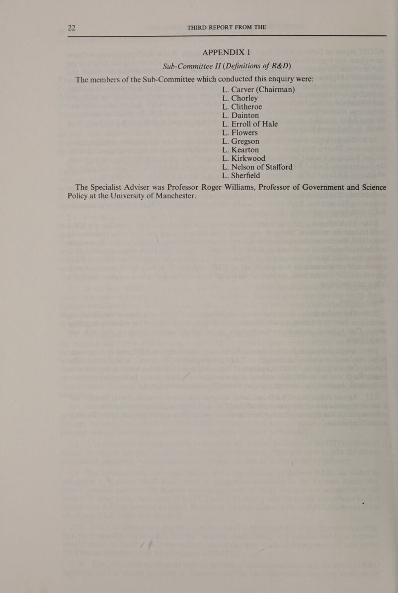  APPENDIX 1 Sub-Committee II (Definitions of R&amp;D) The members of the Sub-Committee which conducted this enquiry were: . Carver (Chairman) Chorley . Clitheroe Dainton . Erroll of Hale Flowers Gregson Kearton . Kirkwood . Nelson of Stafford . Sherfield The Specialist Adviser was Professor Roger Williams, Professor of Government and Science Policy at the University of Manchester. Se it eee