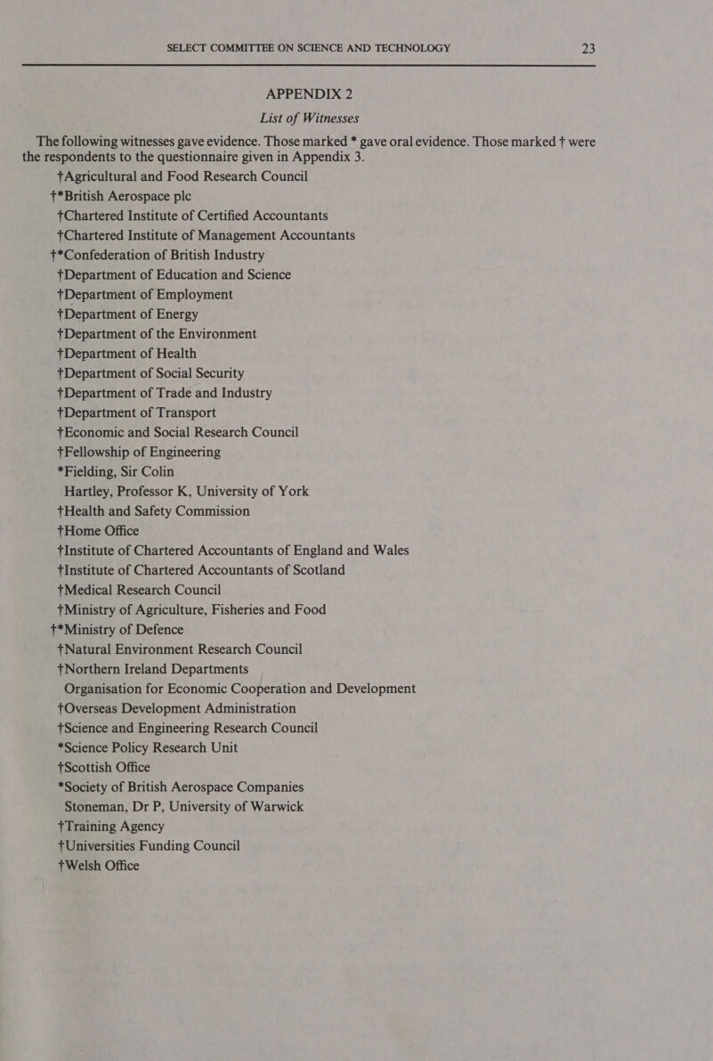 APPENDIX 2 List of Witnesses The following witnesses gave evidence. Those marked * gave oral evidence. Those marked + were the respondents to the questionnaire given in Appendix 3. tAgricultural and Food Research Council t*British Aerospace plc Chartered Institute of Certified Accountants Chartered Institute of Management Accountants t*Confederation of British Industry tDepartment of Education and Science t+Department of Employment +Department of Energy *Department of the Environment *Department of Health tDepartment of Social Security +Department of Trade and Industry +Department of Transport +Economic and Social Research Council +Fellowship of Engineering *Fielding, Sir Colin Hartley, Professor K, University of York +Health and Safety Commission tHome Office tInstitute of Chartered Accountants of England and Wales tInstitute of Chartered Accountants of Scotland +Medical Research Council tMinistry of Agriculture, Fisheries and Food +t*Ministry of Defence +Natural Environment Research Council + Northern Ireland Departments Organisation for Economic Cooperation and Development TtOverseas Development Administration 7Science and Engineering Research Council *Science Policy Research Unit tScottish Office *Society of British Aerospace Companies Stoneman, Dr P, University of Warwick Training Agency 7 Universities Funding Council tWelsh Office