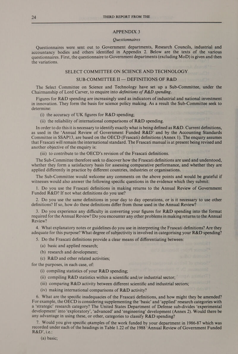  APPENDIX 3 Questionnaires Questionnaires were sent out to Government departments, Research Councils, industrial and accountancy bodies and others identified in Appendix 2. Below are the texts of the various questionnaires. First, the questionnaire to Government departments (excluding MoD) is given and then the variations. SELECT COMMITTEE ON SCIENCE AND TECHNOLOGY SUB-COMMITTEE II — DEFINITIONS OF R&amp;D The Select Committee on Science and Technology have set up a Sub-Committee, under the Chairmanship of Lord Carver, to enquire into definitions of R&amp;D spending. Figures for R&amp;D spending are increasingly used as indicators of industrial and national investment in innovation. They form the basis for science policy making. As a result the Sub-Committee seek to determine: (i) the accuracy of UK figures for R&amp;D spending; (ii) the reliability of international comparisons of R&amp;D spending. In order to do this it is necessary to identify exactly what is being defined as R&amp;D. Current definitions, as used in the ‘Annual Review of Government Funded R&amp;D’ and by the Accounting Standards Committee in SSAP13, are based on the OECD (Frascati) definitions (Annex 1). The enquiry assumes that Frascati will remain the international standard. The Frascati manual is at present being revised and another objective of the enquiry is: | (iii) to contribute to the OECD’s revision of the Frascati definitions. The Sub-Committee therefore seek to discover how the Frascati definitions are used and understood, whether they form a satisfactory basis for assessing comparative performance, and whether they are applied differently in practice by different countries, industries or organisations. The Sub-Committee would welcome any comments on the above points and would be grateful if witnesses would also answer the following specific questions in the evidence which they submit: 1. Do you use the Frascati definitions in making returns to the Annual Review of Government Funded R&amp;D? If not what definitions do you use? 2. Do you use the same definitions in your day to day operations, or is it necessary to use other definitions? If so, how do these definitions differ from those used in the Annual Review? 3. Do you experience any difficulty in converting your figures for R&amp;D spending into the format required for the Annual Review? Do you encounter any other problems in making returns to the Annual Review? 4. What explanatory notes or guidelines do you use in interpreting the Frascati definitions? Are they adequate for this purpose? What degree of subjectivity is involved in categorising your R&amp;D spending? 5. Do the Frascati definitions provide a clear means of differentiating between: (a) basic and applied research; (b) research and development; (c) R&amp;D and other related activities; for the purposes, in each case, of: (i) compiling statistics of your R&amp;D spending; (ii) compiling R&amp;D statistics within a scientific and/or industrial sector; (iii) comparing R&amp;D activity between different scientific and industrial sectors; (iv) making international comparisons of R&amp;D activity? 6. What are the specific inadequacies of the Frascati definitions, and how might they be amended? For example, the OECD is considering supplementing the ‘basic’ and ‘applied’ research categories with a ‘strategic’ research category? The United States Department of Defense sub-divides ‘experimental development’ into ‘exploratory’, ‘advanced’ and ‘engineering’ development (Annex 2). Would there be any advantage in using these, or other, categories to classify R&amp;D spending? 7. Would you give specific examples of the work funded by your department in 1986-87 which was recorded under each of the headings in Table 1.22 of the 1988 ‘Annual Review of Government Funded R&amp;D,, i-e.: (a) basic;
