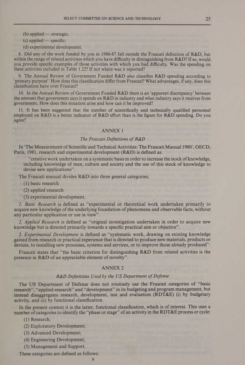  (b) applied — strategic; (c) applied — specific; (d) experimental development. 8. Did any of the work funded by you in 1986-87 fall outside the Frascati definition of R&amp;D, but within the range of related activities which you have difficulty in distinguishing from R&amp;D? If so, would you provide specific examples of those activities with which you had difficulty. Was the spending on these activities included in Table 1.22? If not where was it reported? 9. The Annual Review of Government Funded R&amp;D also classifies R&amp;D spending according to ‘primary purpose’. How does this classification differ from Frascati? What advantages, if any, does this classification have over Frascati? 10. In the Annual Review of Government Funded R&amp;D there is an ‘apparent discrepancy’ between the amount that government says it spends on R&amp;D in industry and what industry says it receives from government. How does this situation arise and how can it be improved? 11. It has been suggested that the number of scientifically and technically qualified personnel employed on R&amp;D is a better indicator of R&amp;D effort than is the figure for R&amp;D spending. Do you agree? ANNEX 1 The Frascati Definitions of R&amp;D In “The Measurement of Scientific and Technical Activities: The Frascati Manual 1980’, OECD, Paris, 1981, research and experimental development (R&amp;D) is defined as: “creative work undertaken on a systematic basis in order to increase the stock of knowledge, including knowledge of man, culture and society and the use of this stock of knowledge to devise new applications’. The Frascati manual divides R&amp;D into three general categories; (1) basic research (2) applied research (3) experimental development. 1. Basic Research is defined as “experimental or theoretical work undertaken primarily to acquire new knowledge of the underlying foundation of phenomena and observable facts, without any particular application or use in view”’. 2. Applied Research is defined as “original investigation undertaken in order to acquire new knowledge but is directed primarily towards a specific practical aim or objective’. 3. Experimental Development is defined as “systematic work, drawing on existing knowledge gained from research or practical experience that is directed to produce new materials, products or devices, to installing new processes, systems and services, or to improve those already produced”’. Frascati states that ‘“‘the basic criterion for distinguishing R&amp;D from related activities is the presence in R&amp;D of an appreciable element of novelty”’. ANNEX 2 R&amp;D Definitions Used by the US Department of Defense The US Department of Defense does not routinely use the Frascati categories of “basic research’”’, “applied research” and ‘“‘development” in its budgeting and program management, but instead disaggregates research, development, test and evaluation (RDT&amp;E) (i) by budgetary activity, and (ii) by functional classification. In the present context it is the latter, functional classification, which is of interest. This uses a number of categories to identify the “‘phase or stage”’ of an activity in the RDT&amp;E process or cycle: (1) Research; (2) Exploratory Development; (3) Advanced Development; (4) Engineering Development; (5) Management and Support. These categories are defined as follows: B