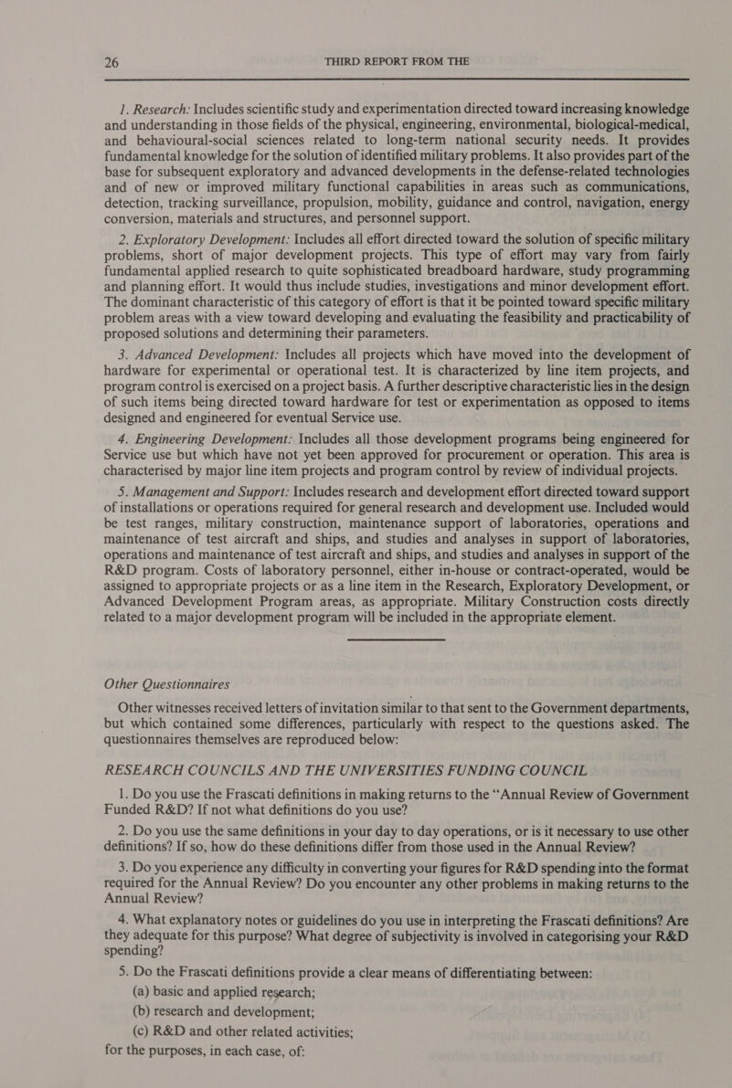  1. Research: Includes scientific study and experimentation directed toward increasing knowledge and understanding in those fields of the physical, engineering, environmental, biological-medical, and behavioural-social sciences related to long-term national security needs. It provides fundamental knowledge for the solution of identified military problems. It also provides part of the base for subsequent exploratory and advanced developments in the defense-related technologies and of new or improved military functional capabilities in areas such as communications, detection, tracking surveillance, propulsion, mobility, guidance and control, navigation, energy conversion, materials and structures, and personnel support. 2. Exploratory Development: Includes all effort directed toward the solution of specific military problems, short of major development projects. This type of effort may vary from fairly fundamental applied research to quite sophisticated breadboard hardware, study programming and planning effort. It would thus include studies, investigations and minor development effort. The dominant characteristic of this category of effort is that it be pointed toward specific military problem areas with a view toward developing and evaluating the feasibility and practicability of proposed solutions and determining their parameters. 3. Advanced Development: Includes all projects which have moved into the development of hardware for experimental or operational test. It is characterized by line item projects, and program control is exercised on a project basis. A further descriptive characteristic lies in the design of such items being directed toward hardware for test or experimentation as opposed to items designed and engineered for eventual Service use. 4. Engineering Development: Includes all those development programs being engineered for Service use but which have not yet been approved for procurement or operation. This area is characterised by major line item projects and program control by review of individual projects. 5. Management and Support: Includes research and development effort directed toward support of installations or operations required for general research and development use. Included would be test ranges, military construction, maintenance support of laboratories, operations and maintenance of test aircraft and ships, and studies and analyses in support of laboratories, operations and maintenance of test aircraft and ships, and studies and analyses in support of the R&amp;D program. Costs of laboratory personnel, either in-house or contract-operated, would be assigned to appropriate projects or as a line item in the Research, Exploratory Development, or Advanced Development Program areas, as appropriate. Military Construction costs directly related to a major development program will be included in the appropriate element. Other Questionnaires Other witnesses received letters of invitation similar to that sent to the Government departments, but which contained some differences, particularly with respect to the questions asked. The questionnaires themselves are reproduced below: RESEARCH COUNCILS AND THE UNIVERSITIES FUNDING COUNCIL 1. Do you use the Frascati definitions in making returns to the “Annual Review of Government Funded R&amp;D? If not what definitions do you use? 2. Do you use the same definitions in your day to day operations, or is it necessary to use other definitions? If so, how do these definitions differ from those used in the Annual Review? 3. Do you experience any difficulty in converting your figures for R&amp;D spending into the format required for the Annual Review? Do you encounter any other problems in making returns to the Annual Review? 4. What explanatory notes or guidelines do you use in interpreting the Frascati definitions? Are they adequate for this purpose? What degree of subjectivity is involved in categorising your R&amp;D spending? 5. Do the Frascati definitions provide a clear means of differentiating between: (a) basic and applied research; (b) research and development; (c) R&amp;D and other related activities; for the purposes, in each case, of: