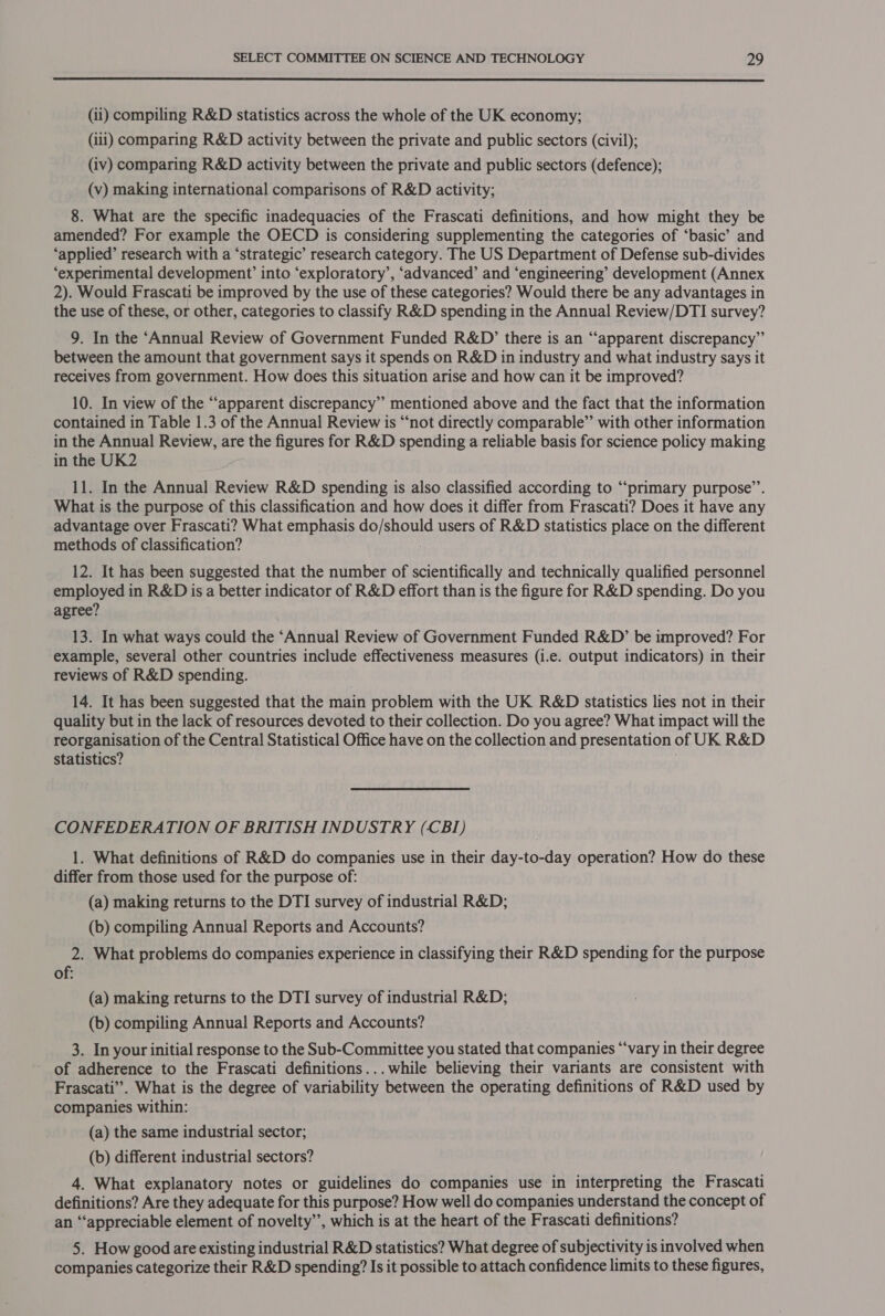  (ii) compiling R&amp;D statistics across the whole of the UK economy; (iii) comparing R&amp;D activity between the private and public sectors (civil); (iv) comparing R&amp;D activity between the private and public sectors (defence); (v) making international comparisons of R&amp;D activity; 8. What are the specific inadequacies of the Frascati definitions, and how might they be amended? For example the OECD is considering supplementing the categories of ‘basic’ and ‘applied’ research with a ‘strategic’ research category. The US Department of Defense sub-divides ‘experimental development’ into ‘exploratory’, ‘advanced’ and ‘engineering’ development (Annex 2). Would Frascati be improved by the use of these categories? Would there be any advantages in the use of these, or other, categories to classify R&amp;D spending in the Annual Review/DTI survey? 9. In the ‘Annual Review of Government Funded R&amp;D’ there is an “‘apparent discrepancy” between the amount that government says it spends on R&amp;D in industry and what industry says it receives from government. How does this situation arise and how can it be improved? 10. In view of the “apparent discrepancy” mentioned above and the fact that the information contained in Table 1.3 of the Annual Review is “not directly comparable” with other information in the Annual Review, are the figures for R&amp;D spending a reliable basis for science policy making in the UK2 11. In the Annual Review R&amp;D spending is also classified according to “‘primary purpose’’. What is the purpose of this classification and how does it differ from Frascati? Does it have any advantage over Frascati? What emphasis Goisnoul users of R&amp;D statistics place on the different methods of classification? 12. It has been suggested that the number of scientifically and technically qualified personnel employed in R&amp;D is a better indicator of R&amp;D effort than is the figure for R&amp;D spending. Do you agree? 13. In what ways could the ‘Annual Review of Government Funded R&amp;D’ be improved? For example, several other countries include effectiveness measures (i.e. output indicators) in their reviews of R&amp;D spending. 14. It has been suggested that the main problem with the UK R&amp;D statistics lies not in their quality but in the lack of resources devoted to their collection. Do you agree? What impact will the reorganisation of the Central Statistical Office have on the collection and presentation of UK R&amp;D Statistics? CONFEDERATION OF BRITISH INDUSTRY (CBI) , 1. What definitions of R&amp;D do companies use in their day-to-day operation? How do these differ from those used for the purpose of: (a) making returns to the DTI survey of industrial R&amp;D; (b) compiling Annual Reports and Accounts? 2. What problems do companies experience in classifying their R&amp;D spending for the purpose of: (a) making returns to the DTI survey of industrial R&amp;D; (b) compiling Annual Reports and Accounts? 3. In your initial response to the Sub-Committee you stated that companies “‘vary in their degree of adherence to the Frascati definitions...while believing their variants are consistent with Frascati”. What is the degree of variability between the operating definitions of R&amp;D used by companies within: (a) the same industrial sector; (b) different industrial sectors? 4. What explanatory notes or guidelines do companies use in interpreting the Frascati definitions? Are they adequate for this purpose? How well do companies understand the concept of an “appreciable element of novelty’’, which is at the heart of the Frascati definitions? 5. How good are existing industrial R&amp;D statistics? What degree of subjectivity is involved when companies categorize their R&amp;D spending? Is it possible to attach confidence limits to these figures,