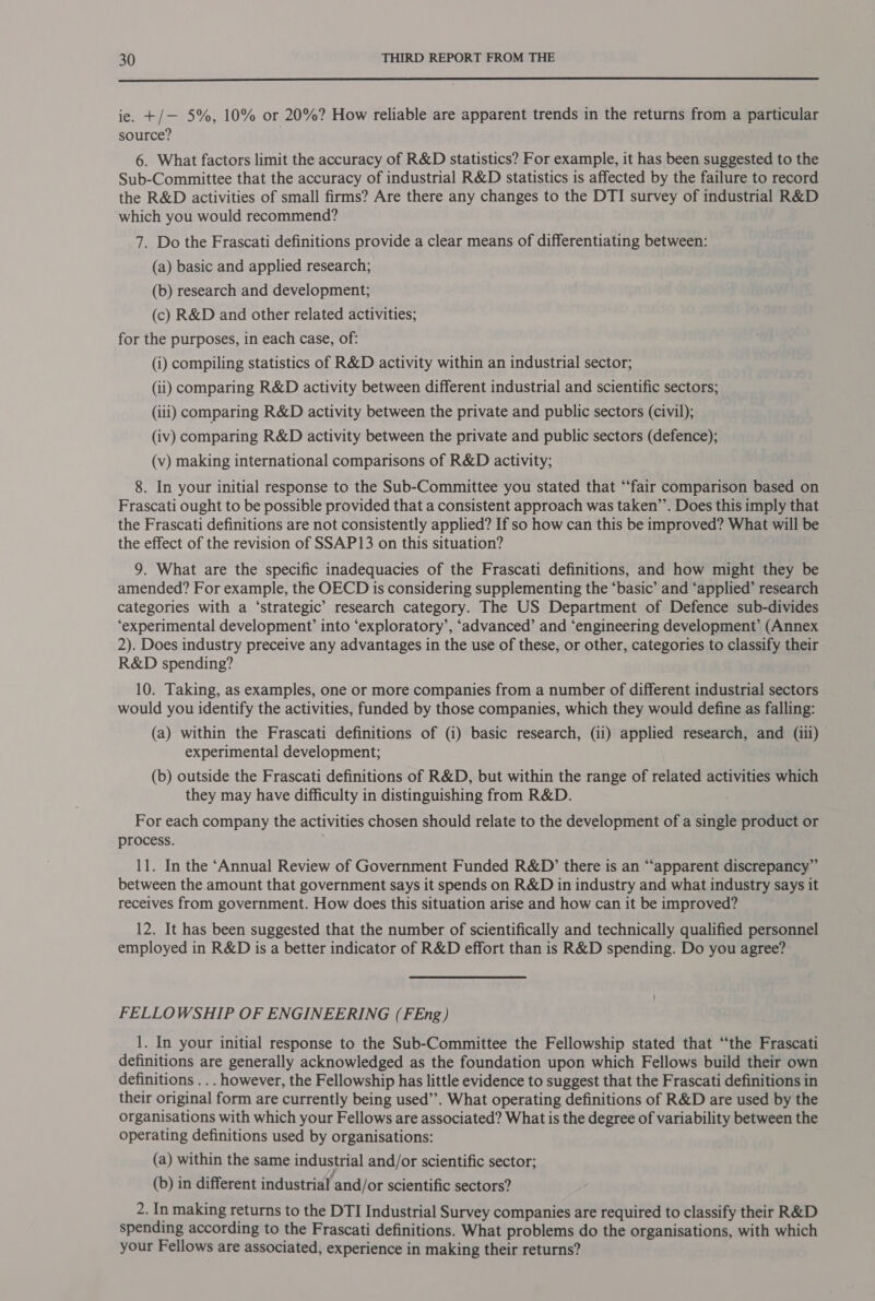  ie. +/— 5%, 10% or 20%? How reliable are apparent trends in the returns from a particular source? 6. What factors limit the accuracy of R&amp;D statistics? For example, it has been suggested to the Sub-Committee that the accuracy of industrial R&amp;D statistics is affected by the failure to record the R&amp;D activities of small firms? Are there any changes to the DTI survey of industrial R&amp;D which you would recommend? 7. Do the Frascati definitions provide a clear means of differentiating between: (a) basic and applied research; | (b) research and development; (c) R&amp;D and other related activities; for the purposes, in each case, of: (i) compiling statistics of R&amp;D activity within an industrial sector; (ii) comparing R&amp;D activity between different industrial and scientific sectors; (ili) comparing R&amp;D activity between the private and public sectors (civil); (iv) comparing R&amp;D activity between the private and public sectors (defence); (v) making international comparisons of R&amp;D activity; 8. In your initial response to the Sub-Committee you stated that ‘“‘fair comparison based on Frascati ought to be possible provided that a consistent approach was taken’”’. Does this imply that the Frascati definitions are not consistently applied? If so how can this be improved? What will be the effect of the revision of SSAP13 on this situation? 9. What are the specific inadequacies of the Frascati definitions, and how might they be amended? For example, the OECD is considering supplementing the ‘basic’ and ‘applied’ research categories with a ‘strategic’ research category. The US Department of Defence sub-divides ‘experimental development’ into ‘exploratory’, ‘advanced’ and “engineering development’ (Annex 2). Does industry preceive any advantages in the use of these, or other, categories to classify their R&amp;D spending? 10. Taking, as examples, one or more companies from a number of different industrial sectors would you identify the activities, funded by those companies, which they would define as falling: (a) within the Frascati definitions of (i) basic research, (ii) applied research, and (iii) experimental development; (b) outside the Frascati definitions of R&amp;D, but within the range of related activities which they may have difficulty in distinguishing from R&amp;D. For each company the activities chosen should relate to the development of a inh product or process. 11. In the ‘Annual Review of Government Funded R&amp;D’ there is an “apparent discrepancy” between the amount that government says it spends on R&amp;D in industry and what industry says it receives from government. How does this situation arise and how can it be improved? 12. It has been suggested that the number of scientifically and technically qualified personnel employed in R&amp;D is a better indicator of R&amp;D effort than is R&amp;D spending. Do you agree? FELLOWSHIP OF ENGINEERING (FEng) 1. In your initial response to the Sub-Committee the Fellowship stated that “the Frascati definitions are generally acknowledged as the foundation upon which Fellows build their own definitions .. . however, the Fellowship has little evidence to suggest that the Frascati definitions in their original form are currently being used’’. What operating definitions of R&amp;D are used by the organisations with which your Fellows are associated? What is the degree of variability between the operating definitions used by organisations: (a) within the same industrial and/or scientific sector; . . . . jf . . (b) in different industrial and/or scientific sectors? 2. In making returns to the DTI Industrial Survey companies are required to classify their R&amp;D spending according to the Frascati definitions. What problems do the organisations, with which your Fellows are associated, experience in making their returns?