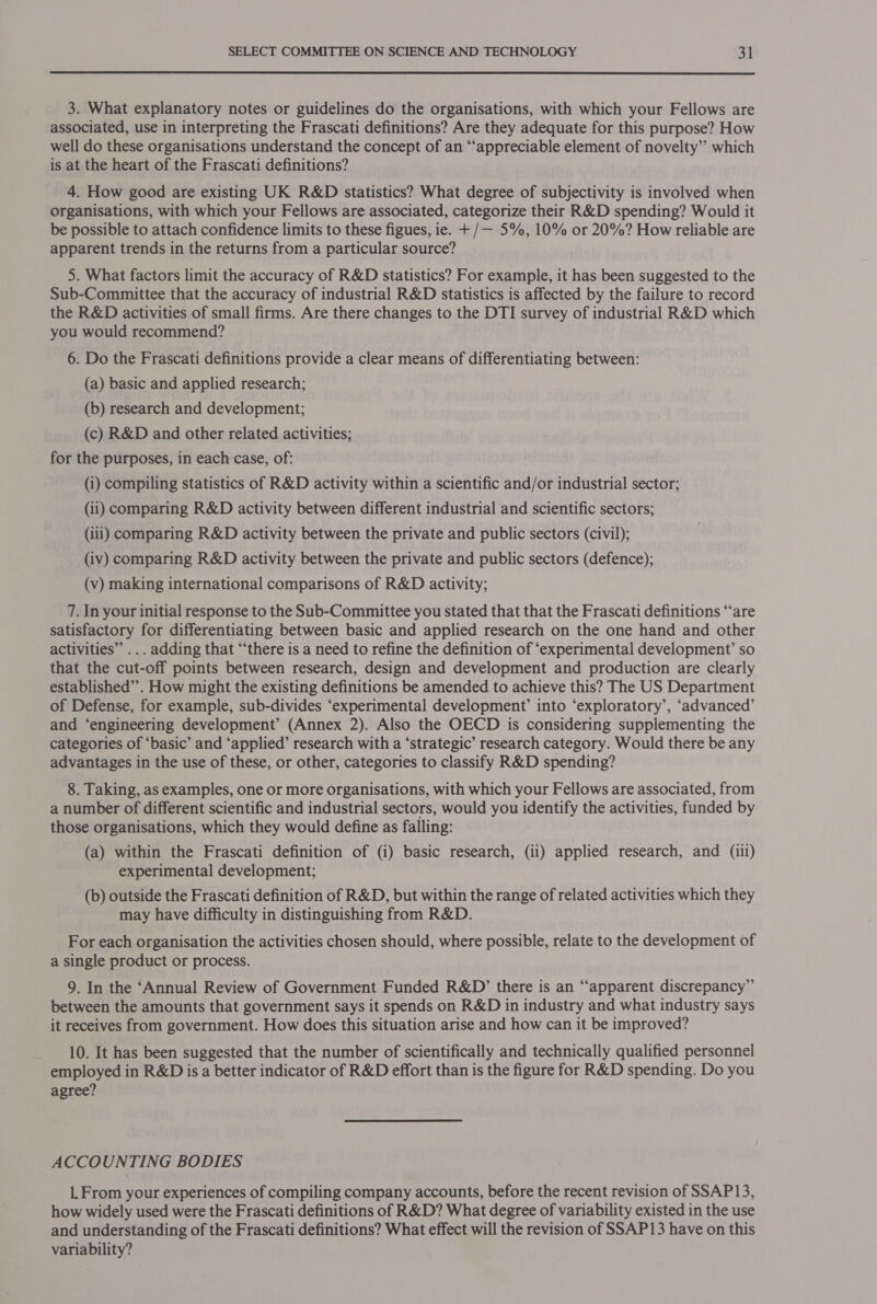  3. What explanatory notes or guidelines do the organisations, with which your Fellows are associated, use in interpreting the Frascati definitions? Are they adequate for this purpose? How well do these organisations understand the concept of an ‘“‘appreciable element of novelty” which is at the heart of the Frascati definitions? 4. How good are existing UK R&amp;D statistics? What degree of subjectivity is involved when organisations, with which your Fellows are associated, categorize their R&amp;D spending? Would it be possible to attach confidence limits to these figues, ie. + /— 5%, 10% or 20%? How reliable are apparent trends in the returns from a particular source? 5. What factors limit the accuracy of R&amp;D statistics? For example, it has been suggested to the Sub-Committee that the accuracy of industrial R&amp;D statistics is affected by the failure to record the R&amp;D activities of small firms. Are there changes to the DTI survey of industrial R&amp;D which you would recommend? 6. Do the Frascati definitions provide a clear means of differentiating between: (a) basic and applied research; (b) research and development; (c) R&amp;D and other related activities; _ for the purposes, in each case, of: (i) compiling statistics of R&amp;D activity within a scientific and/or industrial sector; (ii) comparing R&amp;D activity between different industrial and scientific sectors; (iii) comparing R&amp;D activity between the private and public sectors (civil); (iv) comparing R&amp;D activity between the private and public sectors (defence); (v) making international comparisons of R&amp;D activity; 7. In your initial response to the Sub-Committee you stated that that the Frascati definitions “are satisfactory for differentiating between basic and applied research on the one hand and other activities” ... adding that “‘there is a need to refine the definition of ‘experimental development’ so that the cut-off points between research, design and development and production are clearly established”. How might the existing definitions be amended to achieve this? The US Department of Defense, for example, sub-divides ‘experimental development’ into ‘exploratory’, ‘advanced’ and ‘engineering development’ (Annex 2). Also the OECD is considering supplementing the categories of ‘basic’ and ‘applied’ research with a ‘strategic’ research category. Would there be any advantages in the use of these, or other, categories to classify R&amp;D spending? 8. Taking, as examples, one or more organisations, with which your Fellows are associated, from a number of different scientific and industrial sectors, would you oes the activities, funded by those organisations, which they would define as falling: (a) within the Frascati definition of (i) basic research, (ii) applied research, and (iil) experimental development; (b) outside the Frascati definition of R&amp;D, but within the range of related activities which they may have difficulty in distinguishing from R&amp;D. For each organisation the activities chosen should, where possible, relate to the development of a single product or process. 9. In the ‘Annual Review of Government Funded R&amp;D’ there is an “apparent discrepancy” between the amounts that government says it spends on R&amp;D in industry and what industry says it receives from government. How does this situation arise and how can it be improved? 10. It has been suggested that the number of scientifically and technically qualified personnel employed in R&amp;D is a better indicator of R&amp;D effort than is the figure for R&amp;D spending. Do you agree? ACCOUNTING BODIES 1. From your experiences of compiling company accounts, before the recent revision of SSAP13, how widely used were the Frascati definitions of R&amp;D? What degree of variability existed in the use and understanding of the Frascati definitions? What effect will the revision of SSAP13 have on this variability?