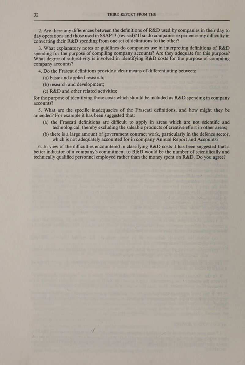  2. Are there any differences between the definitions of R&amp;D used by companies in their day to day operations and those used in SSAP13 (revised)? If so do companies experience any difficulty in converting their R&amp;D spending from one set of definitions to the other? 3. What explanatory notes or guidlines do companies use in interpreting definitions of R&amp;D spending for the purpose of compiling company accounts? Are they adequate for this purpose? What degree of subjectivity is involved in identifying R&amp;D costs for the purpose of compiling company accounts? 4. Do the Frascat definitions provide a clear means of differentiating between: (a) basic and applied research; (b) research and development; (c) R&amp;D and other related activities; for the purpose of identifying those costs which should be included as R&amp;D spending in company accounts? 5. What are the specific inadequacies of the Frascati definitions, and how might they be amended? For example it has been suggested that: (a) the Frascati definitions are difficult to apply in areas which are not scientific and technological, thereby excluding the saleable products of creative effort in other areas; (b) there is a large amount of government contract work, particularly in the defence sector, which is not adequately accounted for in company Annual Report and Accounts? 6. In view of the difficulties encountered in classifying R&amp;D costs it has been suggested that a better indicator of a company’s commitment to R&amp;D would be the number of scientifically and technically qualified personnel employed rather than the money spent on R&amp;D. Do you agree?