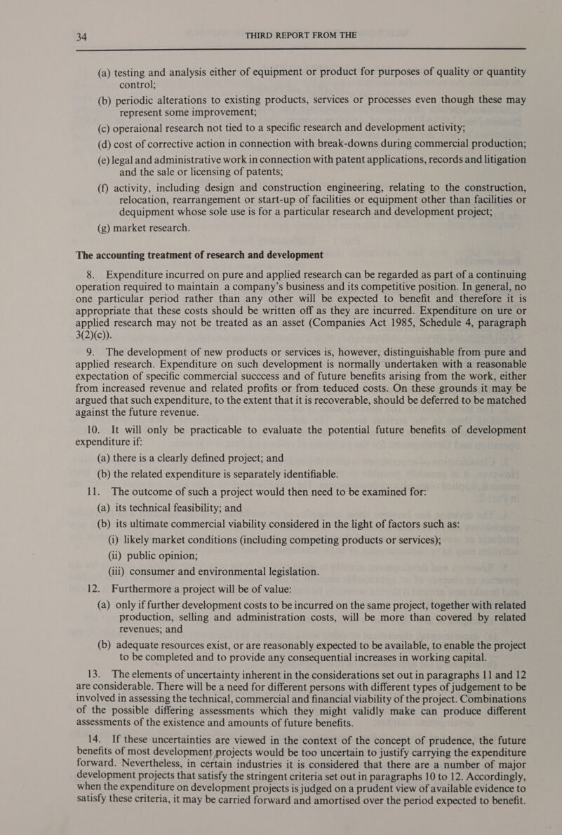 nn nn EUS TnTn EIS In ESSE EE (a) testing and analysis either of equipment or product for purposes of quality or quantity control; (b) periodic alterations to existing products, services or processes even though these may represent some improvement; (c) operaional research not tied to a specific research and development activity; (d) cost of corrective action in connection with break-downs during commercial production; (e) legal and administrative work in connection with patent applications, records and litigation and the sale or licensing of patents; (f) activity, including design and construction engineering, relating to the construction, relocation, rearrangement or start-up of facilities or equipment other than facilities or dequipment whose sole use is for a particular research and development project; (g) market research. The accounting treatment of research and development 8. Expenditure incurred on pure and applied research can be regarded as part of a continuing operation required to maintain a company’s business and its competitive position. In general, no one particular period rather than any other will be expected to benefit and therefore it is appropriate that these costs should be written off as they are incurred. Expenditure on ure or applied research may not be treated as an asset (Companies Act 1985, Schedule 4, paragraph 3(2)(c)). 3 9. The development of new products or services is, however, distinguishable from pure and applied research. Expenditure on such development is normally undertaken with a reasonable expectation of specific commercial succcess and of future benefits arising from the work, either from increased revenue and related profits or from teduced costs. On these grounds it may be argued that such expenditure, to the extent that it is recoverable, should be deferred to be matched against the future revenue. 10. It will only be practicable to evaluate the potential future benefits of development expenditure if: (a) there is a clearly defined project; and (b) the related expenditure is separately identifiable. 11. The outcome of such a project would then need to be examined for: (a) its technical feasibility; and : (b) its ultimate commercial viability considered in the light of factors such as: (i) likely market conditions (including competing products or services); (ii) public opinion; (ili) consumer and environmental legislation. 12. Furthermore a project will be of value: (a) only if further development costs to be incurred on the same project, together with related production, selling and administration costs, will be more than covered by related revenues; and (b) adequate resources exist, or are reasonably expected to be available, to enable the project to be completed and to provide any consequential increases in working capital. 13. The elements of uncertainty inherent in the considerations set out in paragraphs 11 and 12 are considerable. There will be a need for different persons with different types of judgement to be involved in assessing the technical, commercial and financial viability of the project. Combinations of the possible differing assessments which they might validly make can produce different assessments of the existence and amounts of future benefits. 14. If these uncertainties are viewed in the context of the concept of prudence, the future benefits of most development projects would be too uncertain to justify carrying the expenditure forward. Nevertheless, in certain industries it is considered that there are a number of major development projects that satisfy the stringent criteria set out in paragraphs 10 to 12. Accordingly, when the expenditure on development projects is judged on a prudent view of available evidence to satisfy these criteria, it may be carried forward and amortised over the period expected to benefit.