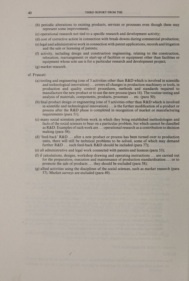 ne a ee EEE ne En nnI ED UE UNE (b) periodic alterations to existing products, services or processes even though these may represent some improvement; (c) operational research not tied to a specific research and development activity; (d) cost of corrective action in connection with break-downs during commercial production; (e) legal and administrative work in connection with patent applications, records and litigation and the sale or licensing of patents; (f) activity, including design and construction engineering, relating to the construction, relocation, rearrangement or start-up of facilities or equipment other than facilities or equipment whose sole use is for a particular research and development project; (g) market research. cf. Frascati: (a) tooling and engineering (one of 5 activities other than R&amp;D which is involved in scientific and technological innovation) . .. covers all changes in production machinery or tools, in production and quality control procedures, methods and standards required to manufacture the new product or to use the new process (para 16). The routine testing and analysis of materials, components, products, processes ... etc. (para 50); (b) final product design or engineering (one of 5 activities other than R&amp;D which is involved in scientific and technological innovation) ... is the further modification of a product or process after the R&amp;D phase is completed in recognition of market or manufacturing requirements (para 51); (c) many social scientists perform work in which they bring established methodologies and facts of the social sciences to bear on a particular problem, but which cannot be classified as R&amp;D. Examples of such work are... operational research as a contribution to decision making (para 58); (d) ‘feed-back’ R&amp;D ... after a new product or process has been turned over to production units, there will still be technical problems to be solved, some of which may demand further R&amp;D ... such feed-back R&amp;D should be included (para 77); (e) all administrative and legal work connected with patents and licences (para 53); (f) if calculations, designs, workshop drawing and operating instructions ... are carried out for the preparation, execution and maintenance of production standardisation ... or to promote the sale of products ... they should be excluded (para 58); (g) allied activities using the disciplines of the social sciences, such as market research (para 57). Market surveys are excluded (para 49).