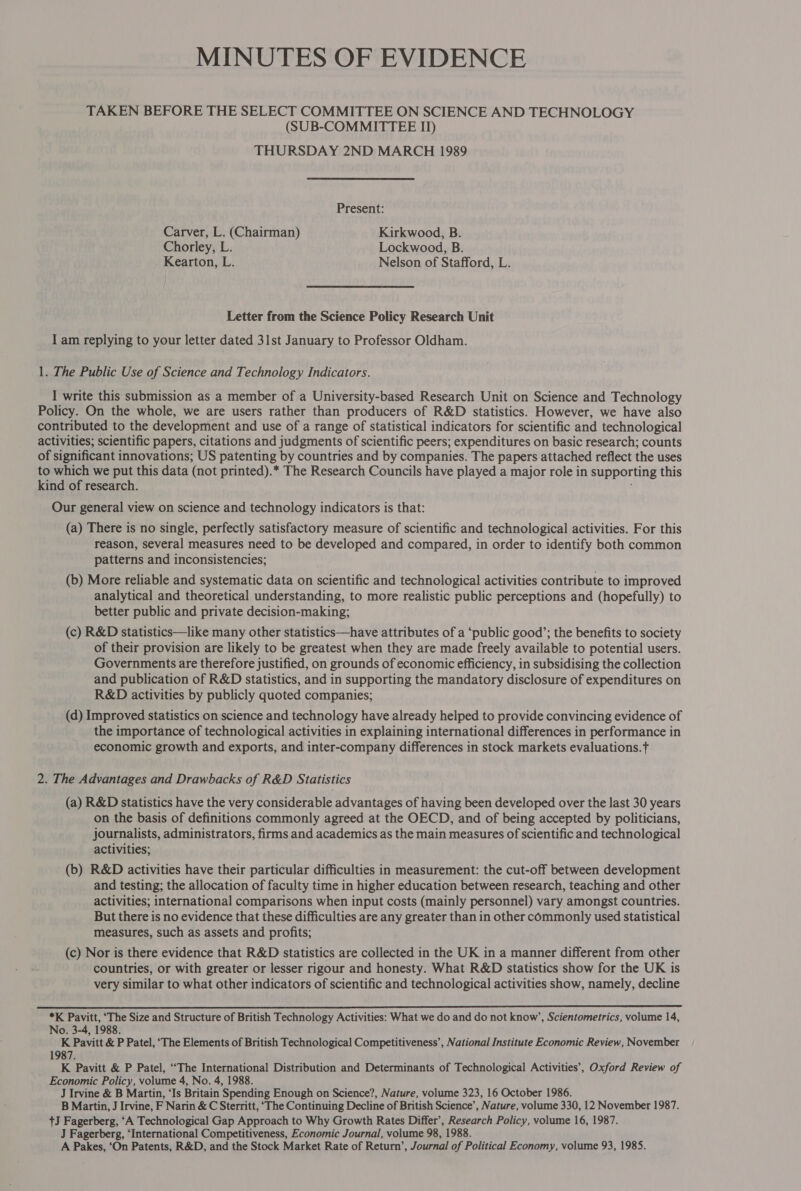 MINUTES OF EVIDENCE TAKEN BEFORE THE SELECT COMMITTEE ON SCIENCE AND TECHNOLOGY (SUB-COMMITTEE II) THURSDAY 2ND MARCH 1989 Present: Carver, L. (Chairman) Kirkwood, B. Chorley, L. Lockwood, B. Kearton, L. Nelson of Stafford, L. Letter from the Science Policy Research Unit I am replying to your letter dated 31st January to Professor Oldham. 1. The Public Use of Science and Technology Indicators. I write this submission as a member of a University-based Research Unit on Science and Technology Policy. On the whole, we are users rather than producers of R&amp;D statistics. However, we have also contributed to the development and use of a range of statistical indicators for scientific and technological activities; scientific papers, citations and judgments of scientific peers; expenditures on basic research; counts of significant innovations; US patenting by countries and by companies. The papers attached reflect the uses to which we put this data (not printed).* The Research Councils have played a major role in supporting this kind of research. Our general view on science and technology indicators is that: (a) There is no single, perfectly satisfactory measure of scientific and technological activities. For this reason, several measures need to be developed and compared, in order to identify both common patterns and inconsistencies; (b) More reliable and systematic data on scientific and technological activities contribute to improved analytical and theoretical understanding, to more realistic public perceptions and (hopefully) to better public and private decision-making; (c) R&amp;D statistics—like many other statistics—have attributes of a ‘public good’; the benefits to society of their provision are likely to be greatest when they are made freely available to potential users. Governments are therefore justified, on grounds of economic efficiency, in subsidising the collection and publication of R&amp;D statistics, and in supporting the mandatory disclosure of expenditures on R&amp;D activities by publicly quoted companies; (d) Improved statistics on science and technology have already helped to provide convincing evidence of the importance of technological activities in explaining international differences in performance in economic growth and exports, and inter-company differences in stock markets evaluations. 2. The Advantages and Drawbacks of R&amp;D Statistics (a) R&amp;D statistics have the very considerable advantages of having been developed over the last 30 years on the basis of definitions commonly agreed at the OECD, and of being accepted by politicians, journalists, administrators, firms and academics as the main measures of scientific and technological activities; (b) R&amp;D activities have their particular difficulties in measurement: the cut-off between development and testing; the allocation of faculty time in higher education between research, teaching and other activities; international comparisons when input costs (mainly personnel) vary amongst countries. But there is no evidence that these difficulties are any greater than in other commonly used statistical measures, such as assets and profits; (c) Nor is there evidence that R&amp;D statistics are collected in the UK in a manner different from other countries, or with greater or lesser rigour and honesty. What R&amp;D statistics show for the UK is very similar to what other indicators of scientific and technological activities show, namely, decline  *K Pavitt, ‘The Size and Structure of British Technology Activities: What we do and do not know’, Scientometrics, volume 14, No. 3-4, 1988. K Pavitt &amp; P Patel, ‘The Elements of British Technological Competitiveness’, National Institute Economic Review, November 1987. K Pavitt &amp; P Patel, “The International Distribution and Determinants of Technological Activities’, Oxford Review of Economic Policy, volume 4, No. 4, 1988. J Irvine &amp; B Martin, ‘Is Britain Spending Enough on Science?, Nature, volume 323, 16 October 1986. B Martin, J Irvine, F Narin &amp; C Sterritt, ‘The Continuing Decline of British Science’, Nature, volume 330, 12 November 1987. tJ Fagerberg, ‘A Technological Gap Approach to Why Growth Rates Differ’, Research Policy, volume 16, 1987. J Fagerberg, ‘International Competitiveness, Economic Journal, volume 98, 1988. A Pakes, ‘On Patents, R&amp;D, and the Stock Market Rate of Return’, Journal of Political Economy, volume 93, 1985.