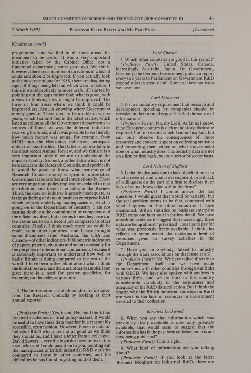 [Chairman contd.] programme—and we find in all these areas this document to be useful. It was a very important initiative taken by the Cabinet Office, not a functional department, some years ago. We think, however, there are a number of directions in which it could and should be improved. If you actually look at the most recent one for 1988, there are disquieting signs of things being left out which were in before. I think it would probably be more useful if I started by pointing out the gaps rather than what is good, with a view to thinking how it might be improved. The three or four areas where we think it could be improved are, first, in knowing where Government money goes to. There used to be a table in earlier years, which I cannot find in the latest review, which listed as columns all the Government departments as sources of funds, as was the different industries receiving the funds; and it was possible to see thereby how much money was going, for example, from MOD into the electronics industries, aerospace industries, and the like. That table is not available in the most recent Annual Review, and we think it is a very important table if we are to understand the impact of policy. Second, another table which is not here concerns the Research Councils, and specifically it would be good to know what percentage of Research Council money is spent in universities, Government laboratories and internationally. There are very important policy implications related to that distribution, and there is no table in the Review. Third, the data on industry is grossly inadequate, as is the gathering of data on business enterprise R&amp;D, which reflects underlying inadequacies in what is going on in the Department of Industry. I am not casting doubt on the commitment or competence of the official involved, but it seems to me they have too few resources to do a decent job compared to other countries. Finally, I think much more use could be made, as in other countries—and I have brought some documents from Australia, the USA and Canada—of other indicators (bibliometric indicators of papers, patents, citations and so on) especially for the purposes of international comparison, because it is extremely important to understand how well or badly Britain is doing compared to the rest of the world. I have been rather blunt about what I think the limitations are, and there are other examples I can give; there is a need for greater specificity, for example, on the defence question. 3. That information is not obtainable, for instance, from the Research Councils by looking at their annual reports? (Professor Pavitt) Yes, it could be, but I think that for tired academics or tired policy-makers, it would be useful to have these data together in a reasonably accessible, open fashion. However, there are data on industial R&amp;D which are not as good as we think they should be, and I have a letter from a colleague, David Sawers, a very distinguished economist in this area, who said I could pass it on to you, pointing out the inadequacies of British industrial R&amp;D statistics compared to those in other countries, and the difficulties he has found in getting hold of them. Lord Chorley 4. Which other countnies are good in this respect? (Professor Pavitt) United States, Canada, increasingly Australia, Japan. On Government, Germany; the German Government puts in a report every two years to Parliament on Government R&amp;D expenditures in great detail. Some of these statistics we have here. Lord Kirkwood 5. Is ita mandatory requirement that research and development spending by companies should be revealed in their annual reports? Is that the source of information? (Professor Pavitt) No, my Lord. As far as I know, in no European country is such mandatory disclosure required, but for reasons which I cannot explain, but can only observe the consequences of, more resources and concern is spent on collecting statistics and presenting them either on what Government does or what industry does. The industry data are not ona firm by firm basis, but on a sector by sector basis. Lord Nelson of Stafford 6. Is that inadequacy due to lack of definition as to what is research and what is development, or is it lack of willingness on the part of a firm to disclose it, or lack of actual knowledge within the firms? (Professor Pavitt) I cannot answer the last question. I would guess that would be variable, but the real problem seems to be that, compared with what happens in the other countries I have mentioned, British statistics on business enterprise R&amp;D come out later and in far less detail. We have anecdotal evidence to suggest that increasingly these data are being almost “‘privatised’’, one has to pay for what was previously freely available. I think this reflects to some extent the inadequate level of resources given to survey activities in the Department. 7. Have you, or anybody, talked to industry through the trade associations on that issue at all? (Professor Pavitt) No. We have talked directly to the Department itself and we have made comparisons with other countries through our links with OECD. We have also spoken with analysts in various firms, and we do note in this country considerable variability in the seriousness and adequacy of the R&amp;D data collection. But I think the reason why the British industrial statistics on R&amp;D are weak is the lack of resources in Government devoted to their collection. Baroness Lockwood 8. When you say that information which was previously freely available is now only privately available, that would seem to suggest that the information has in the past been collected but it is not now being published? (Professor Pavitt) That is right. 9. What kind of information are you talking about? (Professor Pavitt) If you look at the latest Business Monitors on industrial R&amp;D, there are