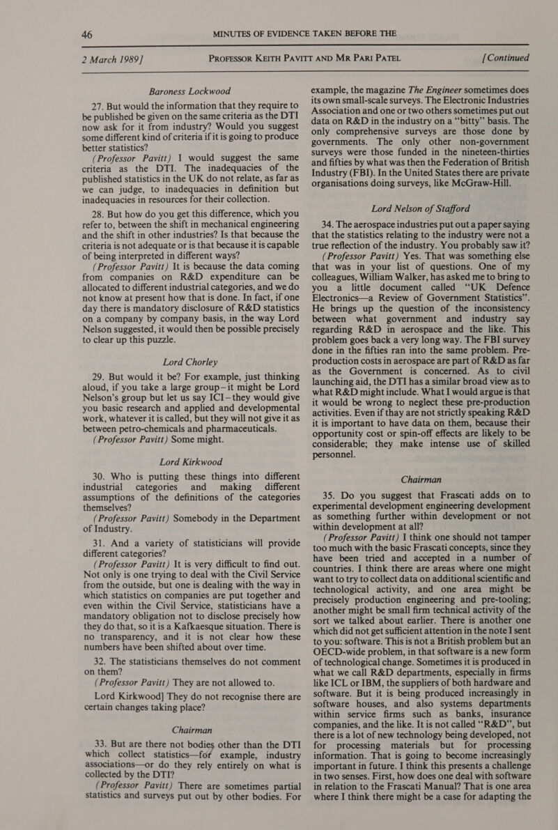  Baroness Lockwood 27. But would the information that they require to be published be given on the same criteria as the DTI now ask for it from industry? Would you suggest some different kind of criteria if it is going to produce better statistics? (Professor Pavitt) 1 would suggest the same criteria as the DTI. The inadequacies of the published statistics in the UK do not relate, as far as we can judge, to inadequacies in definition but inadequacies in resources for their collection. 28. But how do you get this difference, which you refer to, between the shift in mechanical engineering and the shift in other industries? Is that because the criteria is not adequate or is that because it is capable of being interpreted in different ways? (Professor Pavitt) It is because the data coming from companies on R&amp;D expenditure can be allocated to different industrial categories, and we do not know at present how that is done. In fact, if one day there is mandatory disclosure of R&amp;D statistics on a company by company basis, in the way Lord Nelson suggested, it would then be possible precisely to clear up this puzzle. Lord Chorley 29. But would it be? For example, just thinking aloud, if you take a large group—it might be Lord Nelson’s group but let us say ICI—they would give you basic research and applied and developmental work, whatever it is called, but they will not give it as between petro-chemicals and pharmaceuticals. (Professor Pavitt) Some might. Lord Kirkwood 30. Who is putting these things into different industrial categories and making different assumptions of the definitions of the categories themselves? (Professor Pavitt) Somebody in the Department of Industry. 31. And a variety of statisticians will provide different categories? (Professor Pavitt) It is very difficult to find out. Not only is one trying to deal with the Civil Service from the outside, but one is dealing with the way in which statistics on companies are put together and even within the Civil Service, statisticians have a mandatory obligation not to disclose precisely how they do that, so it is a Kafkaesque situation. There is no transparency, and it is not clear how these numbers have been shifted about over time. 32. The statisticians themselves do not comment on them? (Professor Pavitt) They are not allowed to. Lord Kirkwood] They do not recognise there are certain changes taking place? Chairman 33. But are there not bodies other than the DTI which collect statisticc—for example, industry associations—or do they rely entirely on what is collected by the DTI? (Professor Pavitt) There are sometimes partial Statistics and surveys put out by other bodies. For example, the magazine The Engineer sometimes does its own small-scale surveys. The Electronic Industries Association and one or two others sometimes put out data on R&amp;D in the industry on a “bitty” basis. The only comprehensive surveys are those done by governments. The only other non-government surveys were those funded in the nineteen-thirties and fifties by what was then the Federation of British Industry (FBI). In the United States there are private organisations doing surveys, like McGraw-Hill. Lord Nelson of Stafford 34. The aerospace industries put out a paper saying that the statistics relating to the industry were not a true reflection of the industry. You probably saw it? (Professor Pavitt) Yes. That was something else that was in your list of questions. One of my colleagues, William Walker, has asked me to bring to you a little document called “UK Defence Electronics—a Review of Government Statistics”’. He brings up the question of the inconsistency between what government and industry say regarding R&amp;D in aerospace and the like. This problem goes back a very long way. The FBI survey done in the fifties ran into the same problem. Pre- production costs in aerospace are part of R&amp;D as far as the Government is concerned. As to civil launching aid, the DTI has a similar broad view as to what R&amp;D might include. What I would argue is that it would be wrong to neglect these pre-production activities. Even if thay are not strictly speaking R&amp;D it is important to have data on them, because their opportunity cost or spin-off effects are likely to be considerable; they make intense use of skilled personnel. Chairman 35. Do you suggest that Frascati adds on to experimental development engineering development as something further within development or not within development at all? (Professor Pavitt) 1 think one should not tamper too much with the basic Frascati concepts, since they have been tried and accepted in a number of countries. I think there are areas where one might want to try to collect data on additional scientific and technological activity, and one area might be precisely production engineering and pre-tooling; another might be small firm technical activity of the sort we talked about earlier. There is another one which did not get sufficient attention in the note I sent to you: software. This is not a British problem but an OECD-wide problem, in that software is a new form of technological change. Sometimes it is produced in what we call R&amp;D departments, especially in firms like ICL or IBM, the suppliers of both hardware and software. But it is being produced increasingly in software houses, and also systems departments within service firms such as banks, insurance companies, and the like. It is not called “R&amp;D”, but there is a lot of new technology being developed, not for processing materials but for processing information. That is going to become increasingly important in future. I think this presents a challenge in two senses. First, how does one deal with software in relation to the Frascati Manual? That is one area where I think there might be a case for adapting the