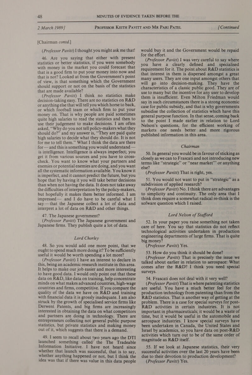  2 March 1989] [Continued  [Chairman contd.] (Professor Pavitt) | thought you might ask me that! 46. Are you saying that either with present statistics or better statistics, if you were somebody with money in the market you could forecast that that is a good firm to put your money into now and that is not? Looked at from the Government’s point of view, is that something which the Government should support or not on the basis of the statistics that are made available? (Professor Pavitt) I think no statistics make decision-taking easy. There are no statistics on R&amp;D or anything else that will tell you which horse to back, or which football team or which firm to put your money on. That is why people are paid sometimes quite high salaries to read the statistics and then to use their judgement to make decisions. I am often asked, “Why do you not tell policy-makers what they should do?” and my answer is, ““They are paid quite high salaries to decide what they should do. It is not for me to tell them.”” What I think the data are there for —and this is something you would understand — is intelligence. Intelligence is always imperfect; you get it from various sources and you have to cross- check. You want to know what your partners and enemies or potential enemies are doing, and you want all the systematic information available. You know it is imperfect, and it cannot predict the future, but you hope that by having it you will take better decisions than when not having the data. It does not take away the difficulties of interpretation by the policy-makers, but hopefully it makes them better informed. I am impressed— and I do have to be careful what I say —that the Japanese collect a lot of data and interpret a lot of data on R&amp;D and other things. 47. The Japanese government? (Professor Pavitt) The Japanese government and Japanese firms. They publish quite a lot of data. Lord Chorley 48. So you would add one more point, that we ought to spend much more doing it? To be sufficiently useful it would be worth spending a lot more? (Professor Pavitt) | have an interest to declare in this, being an academic research institute in this area. It helps to make our job easier and more interesting to have good data. I would only point out that these data on R&amp;D, like data on training, help concentrate minds on what makes advanced countries, high-wage countries and firms, competitive. If you compare the quality of the data we have on R&amp;D and training with financial data it is grossly inadequate. I am also struck by the growth of specialised service firms like Derwent Patents, and big firms are increasingly interested in obtaining the data on what competitors and partners are doing in technology. There are entrepreneurs collecting not general public purpose Statistics, but private statistics and making money out of it, which suggests that there is a demand. 49. I seem to recall about two years ago the DTI launched something called’ the The Tradeable Information Initiative. I have not heard since whether that launch was successful, that is to say, whether anything happened or not, but I think the idea was that if there was value in this data people would buy it and the Government would be repaid for the effort. (Professor Pavitt) | was very careful to say where you have a clearly defined and _ specialised requirement for it. The point about R&amp;D statistics is that interest in them is dispersed amongst a great many users. They are one input amongst others that will go into decision-making. They have the characteristics of a classic public good. They are of use to many but the incentive for any user to develop them is insufficient. Even Milton Friedman would say in such circumstances there is a strong economic case for public subsidy, and that is why governments subsidise the collection of statistics which have this general purpose function. In that sense, coming back to the point I made earlier in relation to Lord Nelson’s questions, for the efficient working of markets one needs better and more rigorous published information in this area. Chairman 50. In general you would be in favour of sticking as closely as we can to Frascati and not introducing new terms like “‘strategic”’ or “near market’””’ or anything else? (Professor Pavitt) That is right, yes. 51. You would not want to put in “strategic” as a subdivision of applied research? (Professor Pavitt) No. I think there are advantages to simplicity and continuity. The only area that I think does require a somewhat radical re-think is the sofware question which I raised. Lord Nelson of Stafford 52. In your paper you raise something not taken care of here. You say that statistics do not reflect technological activities undertaken in production engineering departments of large firms. That is quite big money? (Professor Pavitt) Yes. 53. How do you think it should be done? (Professor Pavitt) That is precisely the issue we talked about earlier in relation to aerospace: What comes after the R&amp;D? I think you need special surveys. 54. Frascati does not deal with it very well? (Professor Pavitt) That is where patenting statistics are useful. You have a much better feel for the production technology from patenting than from the R&amp;D statistics. That is another way of getting at the problem. There is a case for special surveys for post- R&amp;D activities in certain industries. It is not important in pharmaceuticals; it would be a waste of time, but it would be useful in the automobile and aerospace industries. I know special surveys have been undertaken in Canada, the United States and Israel by academics, so you have data on post-R&amp;D activities which turn out to be of the same order of magnitude as R&amp;D itself. 55. If we look at Japanese statistics, their very successful activities over the last 20 years have been due to their devotion to production development? (Professor Pavitt) Yes.