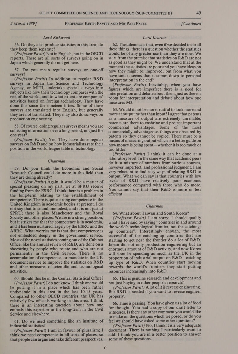 Lord Kirkwood 56. Do they also produce statistics in this area; do they keep them separate? (Professor Pavitt) Not in English, not in the OECD reports. There are all sorts of surveys going on in Japan which generally do not get here. 57. Do you mean regular surveys or one-off surveys? (Professor Pavitt) In addition to regular R&amp;D surveys in Japan the Science and Technology Agency, or MITI, undertake special surveys into subjects like how their technology compares with the rest of the world, and to what extent are companies’ activities based on foreign technology. They have done this since the nineteen fifties. Some of these surveys are translated into English, but generally they are not translated. They may also do surveys on production engineering. _ 58. Ofcourse, doing regular surveys means you are collecting information over a long period, not just for one year? (Professor Pavitt) Yes. They have done regular surveys on R&amp;D and on how industrialists rate their position in the world league table in technology. Chairman 59. Do you think the Economic and Social Research Council could do more in this field than they are doing already? (Professor Pavitt) Again, it would be a matter of special pleading on my part; we at SPRU receive funding from the ESRC. I think there is a problem in the long-term relating to the establishment of competence. There is quite strong competence in the United Kingdom in academic bodies at present. I do not say that to sound immodest, and it is not just at SPRU; there is also Manchester and the Royal Society and other places. We are in a strong position, but it strikes me that the competence is in academia, and it has been nurtured largely by the ESRC and the ABRC. What worries me is that that competence is not embedded deeply in the government service. Most of the novel statistics coming out of the Cabinet Office, like the annual review of R&amp;D, are done ona shoestring by people who rotate and who are not permanently in the Civil Service. There is no accumulation of competence, or mandate in the UK document service to improve the statistics on R&amp;D and other measures of scientific and technological activities. 60. Should this be in the Central Statistical Office? (Professor Pavitt) I do not know. I think one would be putiing it in a place which has been rather undynamic in this area in the last 10-15 years. Compared to other OECD countries, the UK has relatively few officials working in this area. I think there is an interesting question about how one embeds this expertise in the long-term in the Civil Service and elsewhere. 61. Do we need something like an institute of industrial statistics? (Professor Pavitt) I am in favour of pluralism; I think we need competence in all sorts of places, so that people can argue and take different perspectives. Cc 49 Lord Kearton 62. The dilemma is that, even if we decided to do all these things, there is a question whether the statistics would be of any greater use than they are now. We start from the premise that statistics on R&amp;D are not as good as they might be. We understand that at the moment the statistics are poor and you have ideas on how they might be improved, but from what you have said it seems that it comes down to personal interpretation in the end? (Professor Pavitt) Inevitably, when you have figures which are imperfect there is a need for interpretation and debate about them, just as there is room for interpretation and debate about how one measures M3. 63. Would it not be more fruitful to look more and more at output rather than input? I agree that patents aS a measure of output are extremely unreliable; patents are there to enshrine and protect important commercial advantages. Some of the most commercially advantageous things are obscured by patents so they cannot be copied. There must be a means of measuring output which is a better guide on how money is being spent—whether it is too much or too little? (Professor Pavitt) | think it can be done at a laboratory level. In the same way that academic peers do it: a mixture of numbers from various sources, however imperfect, and professional judgment. I am very reluctant to find easy ways of relating R&amp;D to output. What we can say is that countries with low levels of R&amp;D have relatively poor economic performance compared with those who do more. You cannot say that their R&amp;D is more or less efficient. Chairman 64. What about Taiwan and South Korea? (Professor Pavitt) 1 am sorry; I should qualify what I have said by saying “‘countries in and around the world’s technological frontier, not the catching- up countries”. Interestingly enough, the most successful of the catching-up countries that are starting to get near the frontier do a lot of R&amp;D. Japan did not only production engineering but an enormous amount of R&amp;D activity, and now Korea will soon be spending as much as the UK in the proportion of industrial output on R&amp;D—catching up type of R&amp;D. When countries start moving towards the world’s frontiers they start putting resources increasingly into R&amp;D. 65. This is genuine research and development and not just buying in other people’s research? (Professor Pavitt) A lot of it is reverse engineering. But R&amp;D is needed if you want to reverse engineer properly. 66. Time is passing. You have given us a lot of food for thought. You had a copy of our draft letter to witnesses. Is there any other comment you would like to make on the questions which we posed, or do you feel we should have asked some other questions? (Professor Pavitt) No; I think it is a very adequate document. There is nothing I particularly want to add. I think you are in a better position to answer some of these questions.