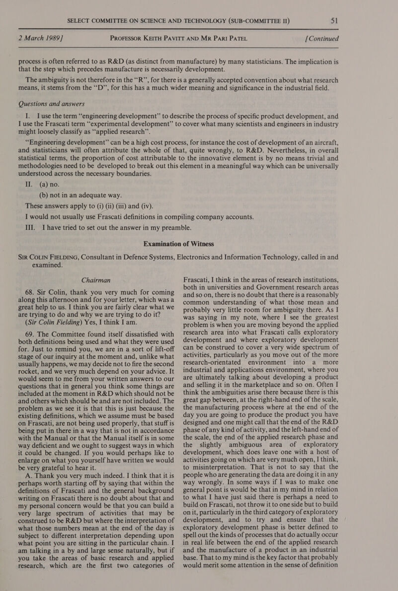  2 March 1989] PROFESSOR KEITH PAVITT AND MR PARI PATEL [Continued process is often referred to as R&amp;D (as distinct from manufacture) by many statisticians. The implication is that the step which precedes manufacture is necessarily development. The ambiguity is not therefore in the “R”’, for there is a generally accepted convention about what research means, it stems from the ““D”’, for this has a much wider meaning and significance in the industrial field. Questions and answers I. Iuse the term “engineering development” to describe the process of specific product development, and I use the Frascati term “‘experimental development” to cover what many scientists and engineers in industry might loosely classify as ‘‘applied research’’. “Engineering development” can be a high cost process, for instance the cost of development of an aircraft, and statisticians will often attribute the whole of that, quite wrongly, to R&amp;D. Nevertheless, in overall statistical terms, the proportion of cost attributable to the innovative element is by no means trivial and methodologies need to be developed to break out this element in a meaningful way which can be universally understood across the necessary boundaries. II. (a) no. (b) not in an adequate way. These answers apply to (i) (ii) (iii) and (iv). examined. Chairman 68. Sir Colin, thank you very much for coming along this afternoon and for your letter, which was a great help to us. I think you are fairly clear what we are trying to do and why we are trying to do it? (Sir Colin Fielding) Yes, I think I am. 69. The Committee found itself dissatisfied with both definitions being used and what they were used for. Just to remind you, we are in a sort of lift-off stage of our inquiry at the moment and, unlike what usually happens, we may decide not to fire the second rocket, and we very much depend on your advice. It would seem to me from your written answers to our questions that in general you think some things are included at the moment in R&amp;D which should not be and others which should be and are not included. The problem as we see it is that this is just because the existing definitions, which we assume must be based on Frascati, are not being used properly, that stuff is being put in there in a way that is not in accordance with the Manual or that the Manual itself is in some way deficient and we ought to suggest ways in which it could be changed. If you would perhaps like to enlarge on what you yourself have written we would be very grateful to hear it. A. Thank you very much indeed. I think that it is perhaps worth starting off by saying that within the definitions of Frascati and the general background writing on Frascati there is no doubt about that and my personal concern would be that you can build a very large spectrum of activities that may be construed to be R&amp;D but where the interpretation of what those numbers mean at the end of the day is subject to different interpretation depending upon what point you are sitting in the particular chain. I am talking in a by and large sense naturally, but if you take the areas of basic research and applied research, which are the first two categories of Frascati, I think in the areas of research institutions, both in universities and Government research areas and so on, there is no doubt that there is a reasonably common understanding of what those mean and probably very little room for ambiguity there. As I was saying in my note, where I see the greatest problem is when you are moving beyond the applied research area into what Frascati calls exploratory development and where exploratory development can be construed to cover a very wide spectrum of activities, particularly as you move out of the more research-orientated environment into a more industrial and applications environment, where you are ultimately talking about developing a product and selling it in the marketplace and so on. Often I think the ambiguities arise there because there is this great gap between, at the right-hand end of the scale, the manufacturing process where at the end of the day you are going to produce the product you have designed and one might call that the end of the R&amp;D phase of any kind of activity, and the left-hand end of the scale, the end of the applied research phase and the slightly ambiguous area of exploratory development, which does leave one with a host of activities going on which are very much open, I think, to misinterpretation. That is not to say that the people who are generating the data are doing it in any way wrongly. In some ways if I was to make one general point is would be that in my mind in relation to what I have just said there is perhaps a need to build on Frascati, not throw it to one side but to build on it, particularly in the third category of exploratory development, and to try and ensure that the exploratory development phase is better defined to spell out the kinds of processes that do actually occur in real life between the end of the applied research and the manufacture of a product in an industrial base. That to my mind is the key factor that probably would merit some attention in the sense of definition