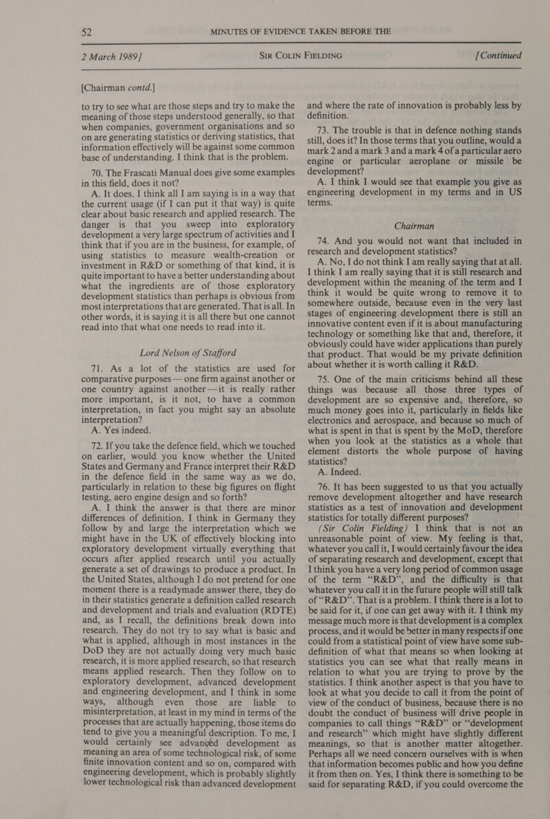  2 March 1989] [Continued  [Chairman contd.] to try to see what are those steps and try to make the meaning of those steps understood generally, so that when companies, government organisations and so on are generating statistics or deriving statistics, that information effectively will be against some common base of understanding. I think that is the problem. 70. The Frascati Manual does give some examples in this field, does it not? A. It does. I think all I am saying is in a way that the current usage (if I can put it that way) is quite clear about basic research and applied research. The danger is that you sweep into exploratory development a very large spectrum of activities and I think that if you are in the business, for example, of using statistics to measure wealth-creation or investment in R&amp;D or something of that kind, it is quite important to have a better understanding about what the ingredients are of those exploratory development statistics than perhaps is obvious from most interpretations that are generated. Thatis all. In other words, it is saying it is all there but one cannot read into that what one needs to read into it. Lord Nelson of Stafford 71. As a lot of the statistics are used for comparative purposes — one firm against another or one country against another—it is really rather more important, is it not, to have a common interpretation, in fact you might say an absolute interpretation? A. Yes indeed. 72. If you take the defence field, which we touched on earlier, would you know whether the United States and Germany and France interpret their R&amp;D in the defence field in the same way as we do, particularly in relation to these big figures on flight testing, aero engine design and so forth? A. I think the answer is that there are minor differences of definition. I think in Germany they follow by and large the interpretation which we might have in the UK of effectively blocking into exploratory development virtually everything that occurs after applied research until you actually generate a set of drawings to produce a product. In the United States, although I do not pretend for one moment there is a readymade answer there, they do in their statistics generate a definition called research and development and trials and evaluation (RDTE) and, as I recall, the definitions break down into research. They do not try to say what is: basic and what is applied, although in most instances in the DoD they are not actually doing very much basic research, it is more applied research, so that research means applied research. Then they follow on to exploratory development, advanced development and engineering development, and I think in some ways, although even those are liable to misinterpretation, at least in my mind in terms of the processes that are actually happening, those items do tend to give you a meaningful description. To me, I would certainly see advanced development as meaning an area of some technological risk, of some finite innovation content and so on, compared with engineering development, which is probably slightly lower technological risk than advanced development and where the rate of innovation is probably less by definition. 73. The trouble is that in defence nothing stands still, does it? In those terms that you outline, would a mark 2 and a mark 3 and a mark 4 ofa particular aero engine or particular aeroplane or missile be development? A. I think I would see that example you give as engineering development in my terms and in US terms. Chairman 74. And you would not want that included in research and development statistics? A. No, I do not think I am really saying that at all. I think I am really saying that it is still research and development within the meaning of the term and I think it would be quite wrong to remove it to somewhere outside, because even in the very last stages of engineering development there is still an innovative content even if it is about manufacturing technology or something like that and, therefore, it obviously could have wider applications than purely that product. That would be my private definition about whether it is worth calling it R&amp;D. 75. One of the main criticisms behind all these things was because all those three types of development are so expensive and, therefore, so much money goes into it, particularly in fields like electronics and aerospace, and because so much of what is spent in that is spent by the MoD, therefore when you look at the statistics as a whole that element distorts the whole purpose of having statistics? A. Indeed. 76. It has been suggested to us that you actually remove development altogether and have research statistics as a test of innovation and development statistics for totally different purposes? (Sir Colin Fielding) 1 think that is not an unreasonable point of view. My feeling is that, whatever you call it, I would certainly favour the idea of separating research and development, except that I think you have a very long period of common usage of the term “R&amp;D”, and the difficulty is that whatever you call it in the future people will still talk of “R&amp;D”. That is a problem. I think there is a lot to be said for it, if one can get away with it. I think my message much more is that development is a complex process, and it would be better in many respects if one could from a statistical point of view have some sub- definition of what that means so when looking at statistics you can see what that really means in relation to what you are trying to prove by the statistics. I think another aspect is that you have to look at what you decide to call it from the point of view of the conduct of business, because there is no doubt the conduct of business will drive people in companies to call things “R&amp;D” or “‘development and research’”’ which might have slightly different meanings, so that is another matter altogether. Perhaps all we need concern ourselves with is when that information becomes public and how you define it from then on. Yes, I think there is something to be said for separating R&amp;D, if you could overcome the