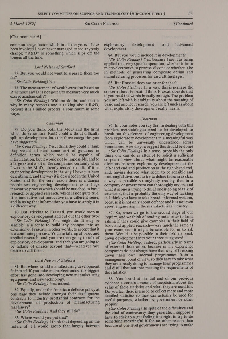 [Chairman contd.] common usage factor which in all the years I have been involved I have never managed to see anybody change; “R&amp;D” is something which slips off the tongue all the time. Lord Nelson of Stafford 77. But you would not want to separate them too far? (Sir Colin Fielding) No. 78. The measurement of wealth-creation based on R without any D is not going to measure very much except academically? (Sir Colin Fielding) Without doubt, and that is why in many respects one is talking about R&amp;D, because it is a linked process, a continuum in some ways. Chairman 79. Do you think both the MoD and the firms which do extramural R&amp;D could without difficulty split up development into the three categories you have suggested? (Sir Colin Fielding ) Yes, I think they could. I think they would all need some sort of guidance in definition terms which would be capable of interpretation, but it would not be impossible, and to a large extent a lot of the companies, certainly when I was in the MoD, already tended to talk of it as engineering development in the way I have just been describing it, and the way it is described in the United States, and for the very reason there is a danger people see engineering development as a huge innovative process which should be matched to basic research or applied research, which is not quite true. It is innovative but innovative in a different sense, and in using that information you have to apply it in a different way. 80. But, sticking to Frascati, you would stop at exploratory development and cut out the other two? (Sir Colin Fielding) You might do. It may be sensible in a sense to build any changes into an extension of Frascati; in other words, to accept that it is a continuing process. You are talking of basic and applied research, and you are then going to talk of exploratory development, and then you are going to be talking of phases beyond that—whatever you decide to call them. Lord Nelson of Stafford 81. But where would manufacturing development fit into it? If you take micro-electronics, the biggest effort has gone into developing new manufacturing equipment and new technology. (Sir Colin Fielding) Yes, indeed. 82. Equally, under the American defence policy at one stage they include amongst their development contracts to industry substantial contracts for the development of production of manufacturing machinery? (Sir Colin Fielding) And they still do? 83. Where would you put that? (Sir Colin Fielding ) 1 think that depending on the nature of it I would group that largely between exploratory development and advanced development. 84. But you would include it in development? (Sir Colin Fielding ) Yes, because I see it as being applied to a very specific operation, whether it be in micro-electronics to process silicone or whether it be in methods of generating composite design and manufacturing processes for aircraft fuselages. 85. But Frascati does not cater for that? (Sir Colin Fielding) In a way, this is perhaps the concern about Frascati. I think Frascati does do that if you read the words broadly enough. The problem you are left with is ambiguity about the meaning of basic and applied research; you are left unclear about what exploratory development really means. Chairman 86. In your notes you say that in dealing with this problem methodologies need to be developed to break out this element of engineering development from exploratory development in a meaningful way which can be universally understood across boundaries. How do you suggest this should be done? (Sir Colin Fielding) In a sense, probably the only thing one can do is attempt to solicit a sufficient corpus of view about what might be reasonable divisions between exploratory development at the left-hand end and production at the right-hand end, and, having derived what seem to be sensible and meaningful divisions, to try to define those in as clear a way as possible so anybody reading that in a company or government can thoroughly understand what it is one is trying to do. If one is going to talk of extension, that is probably the only way of tackling it. I think you have to take broad, informed wisdom, because it is not only about defence and it is not even about engineering in the manufacturing industry. 87. So, when we go to the second stage of our inquiry, and we think of sending out a letter to firms asking if they could give examples in their field of basic and applied research—very much the same as your examples—it might be sensible for us to ask them: Would it be possible in their field to break down development into your three categories? (Sir Colin Fielding) Indeed, particularly in terms of external declaration, because in my experience companies do not always have that way of breaking down their own internal programmes from a management point of view, so they have to take what they are already doing to manage their programmes and distill that out into meeting the requirements of the statistics. 88. You heard at the tail end of our previous evidence a certain amount of scepticism about the value of these statistics and what they are used for. Do you feel there is a need to collect more and more detailed statistics so they can actually be used for useful purposes, whether by government or other people? (Sir Colin Fielding ) In spite of the difficulties and the kind of controversy they generate, I suppose I have to stick to a gut feeling it is right to try to do something meaningful if for no other reason than because at one level governments are trying to make